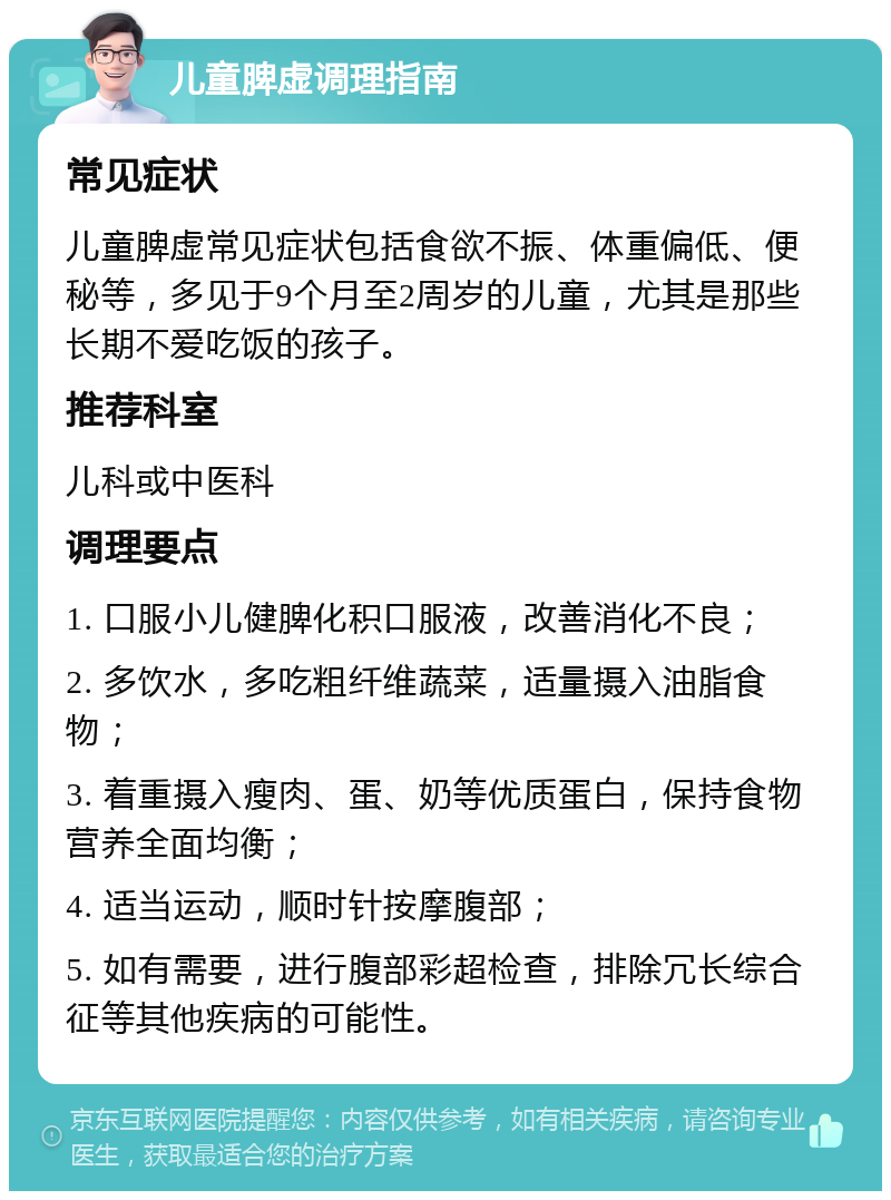 儿童脾虚调理指南 常见症状 儿童脾虚常见症状包括食欲不振、体重偏低、便秘等，多见于9个月至2周岁的儿童，尤其是那些长期不爱吃饭的孩子。 推荐科室 儿科或中医科 调理要点 1. 口服小儿健脾化积口服液，改善消化不良； 2. 多饮水，多吃粗纤维蔬菜，适量摄入油脂食物； 3. 着重摄入瘦肉、蛋、奶等优质蛋白，保持食物营养全面均衡； 4. 适当运动，顺时针按摩腹部； 5. 如有需要，进行腹部彩超检查，排除冗长综合征等其他疾病的可能性。