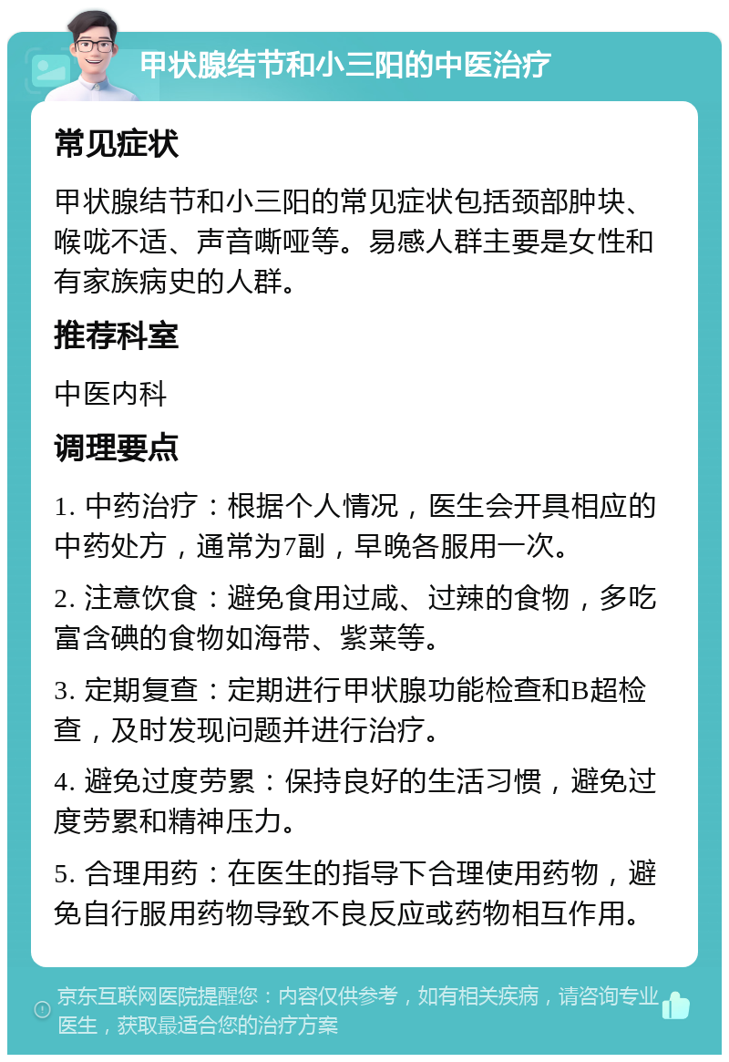 甲状腺结节和小三阳的中医治疗 常见症状 甲状腺结节和小三阳的常见症状包括颈部肿块、喉咙不适、声音嘶哑等。易感人群主要是女性和有家族病史的人群。 推荐科室 中医内科 调理要点 1. 中药治疗：根据个人情况，医生会开具相应的中药处方，通常为7副，早晚各服用一次。 2. 注意饮食：避免食用过咸、过辣的食物，多吃富含碘的食物如海带、紫菜等。 3. 定期复查：定期进行甲状腺功能检查和B超检查，及时发现问题并进行治疗。 4. 避免过度劳累：保持良好的生活习惯，避免过度劳累和精神压力。 5. 合理用药：在医生的指导下合理使用药物，避免自行服用药物导致不良反应或药物相互作用。