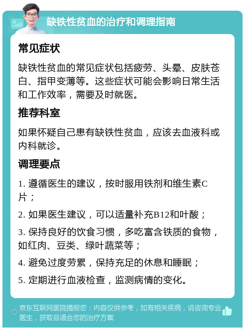 缺铁性贫血的治疗和调理指南 常见症状 缺铁性贫血的常见症状包括疲劳、头晕、皮肤苍白、指甲变薄等。这些症状可能会影响日常生活和工作效率，需要及时就医。 推荐科室 如果怀疑自己患有缺铁性贫血，应该去血液科或内科就诊。 调理要点 1. 遵循医生的建议，按时服用铁剂和维生素C片； 2. 如果医生建议，可以适量补充B12和叶酸； 3. 保持良好的饮食习惯，多吃富含铁质的食物，如红肉、豆类、绿叶蔬菜等； 4. 避免过度劳累，保持充足的休息和睡眠； 5. 定期进行血液检查，监测病情的变化。