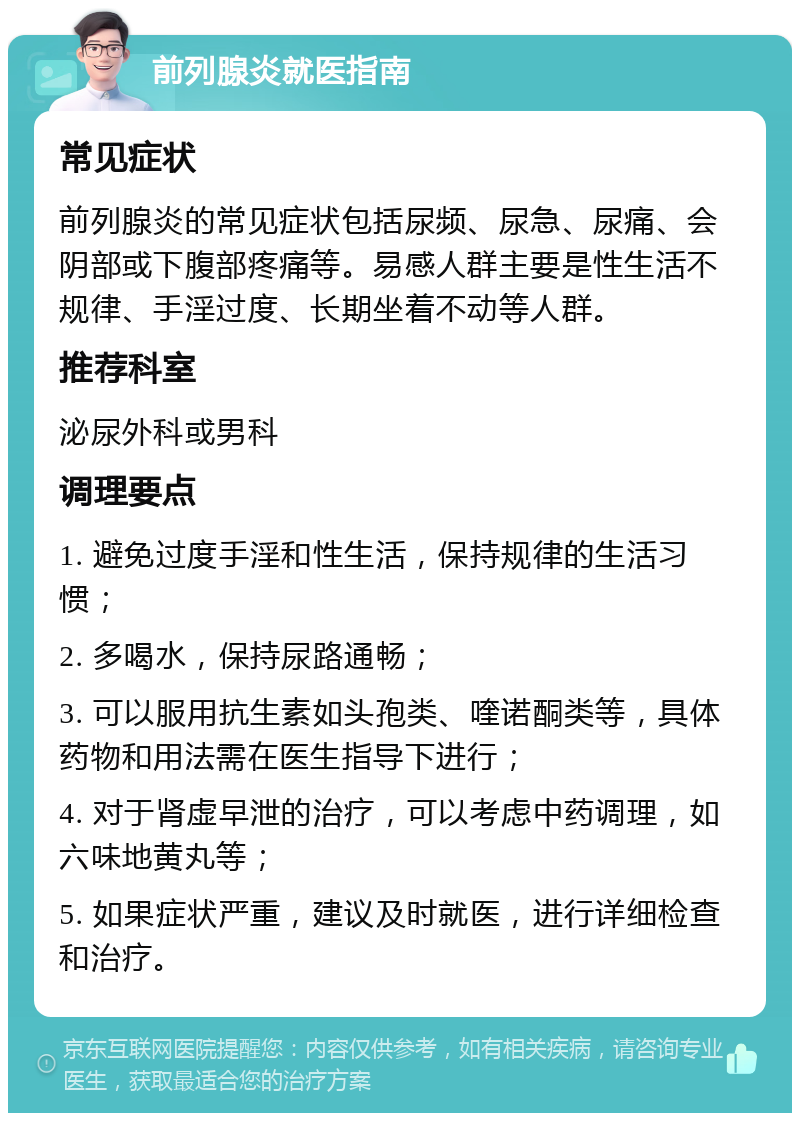 前列腺炎就医指南 常见症状 前列腺炎的常见症状包括尿频、尿急、尿痛、会阴部或下腹部疼痛等。易感人群主要是性生活不规律、手淫过度、长期坐着不动等人群。 推荐科室 泌尿外科或男科 调理要点 1. 避免过度手淫和性生活，保持规律的生活习惯； 2. 多喝水，保持尿路通畅； 3. 可以服用抗生素如头孢类、喹诺酮类等，具体药物和用法需在医生指导下进行； 4. 对于肾虚早泄的治疗，可以考虑中药调理，如六味地黄丸等； 5. 如果症状严重，建议及时就医，进行详细检查和治疗。