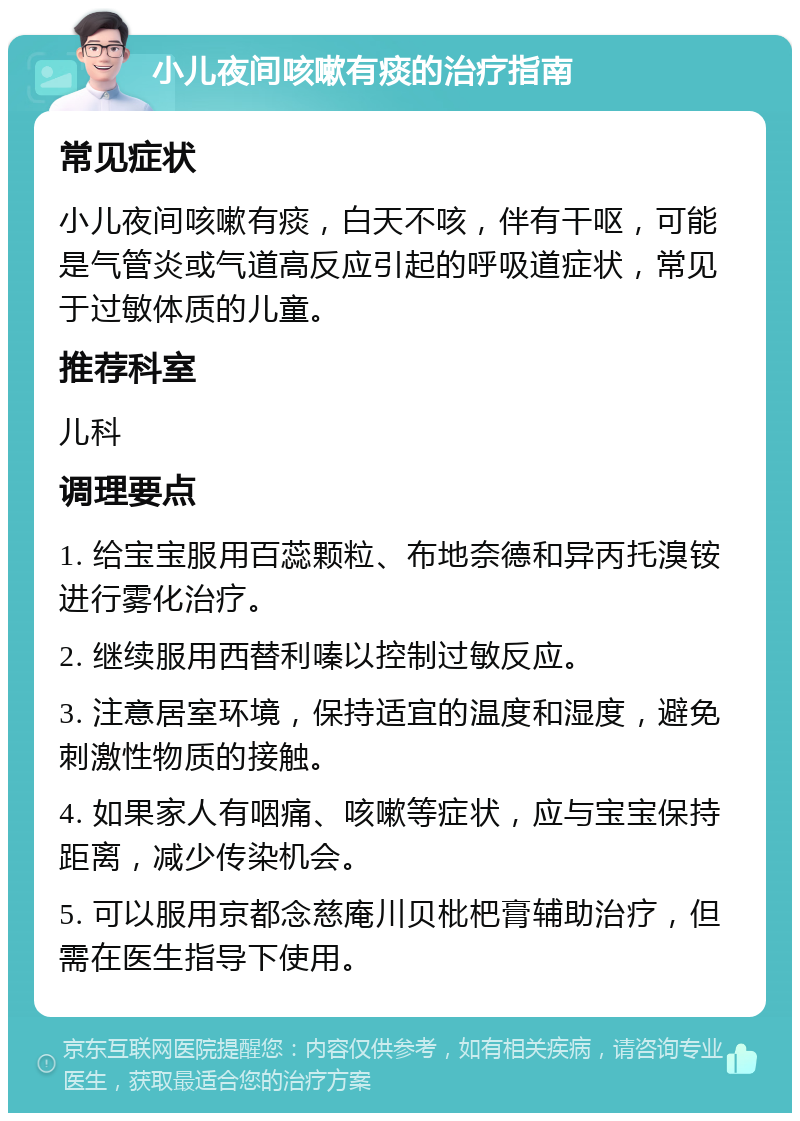 小儿夜间咳嗽有痰的治疗指南 常见症状 小儿夜间咳嗽有痰，白天不咳，伴有干呕，可能是气管炎或气道高反应引起的呼吸道症状，常见于过敏体质的儿童。 推荐科室 儿科 调理要点 1. 给宝宝服用百蕊颗粒、布地奈德和异丙托溴铵进行雾化治疗。 2. 继续服用西替利嗪以控制过敏反应。 3. 注意居室环境，保持适宜的温度和湿度，避免刺激性物质的接触。 4. 如果家人有咽痛、咳嗽等症状，应与宝宝保持距离，减少传染机会。 5. 可以服用京都念慈庵川贝枇杷膏辅助治疗，但需在医生指导下使用。