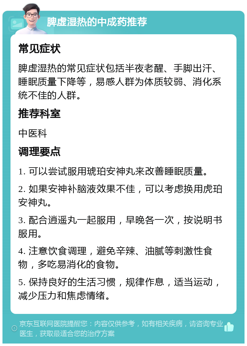 脾虚湿热的中成药推荐 常见症状 脾虚湿热的常见症状包括半夜老醒、手脚出汗、睡眠质量下降等，易感人群为体质较弱、消化系统不佳的人群。 推荐科室 中医科 调理要点 1. 可以尝试服用琥珀安神丸来改善睡眠质量。 2. 如果安神补脑液效果不佳，可以考虑换用虎珀安神丸。 3. 配合逍遥丸一起服用，早晚各一次，按说明书服用。 4. 注意饮食调理，避免辛辣、油腻等刺激性食物，多吃易消化的食物。 5. 保持良好的生活习惯，规律作息，适当运动，减少压力和焦虑情绪。