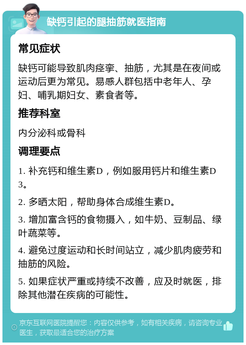 缺钙引起的腿抽筋就医指南 常见症状 缺钙可能导致肌肉痉挛、抽筋，尤其是在夜间或运动后更为常见。易感人群包括中老年人、孕妇、哺乳期妇女、素食者等。 推荐科室 内分泌科或骨科 调理要点 1. 补充钙和维生素D，例如服用钙片和维生素D3。 2. 多晒太阳，帮助身体合成维生素D。 3. 增加富含钙的食物摄入，如牛奶、豆制品、绿叶蔬菜等。 4. 避免过度运动和长时间站立，减少肌肉疲劳和抽筋的风险。 5. 如果症状严重或持续不改善，应及时就医，排除其他潜在疾病的可能性。