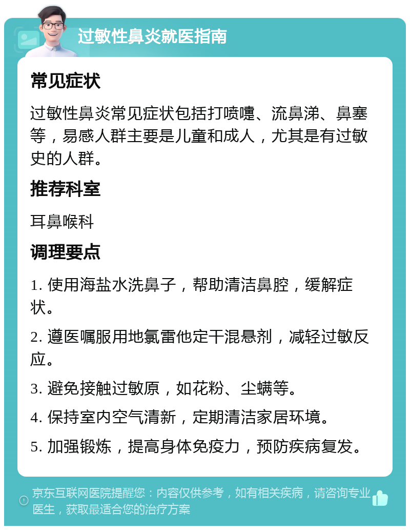 过敏性鼻炎就医指南 常见症状 过敏性鼻炎常见症状包括打喷嚏、流鼻涕、鼻塞等，易感人群主要是儿童和成人，尤其是有过敏史的人群。 推荐科室 耳鼻喉科 调理要点 1. 使用海盐水洗鼻子，帮助清洁鼻腔，缓解症状。 2. 遵医嘱服用地氯雷他定干混悬剂，减轻过敏反应。 3. 避免接触过敏原，如花粉、尘螨等。 4. 保持室内空气清新，定期清洁家居环境。 5. 加强锻炼，提高身体免疫力，预防疾病复发。