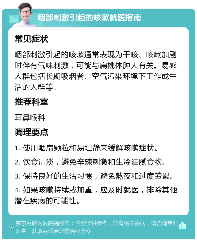 咽部刺激引起的咳嗽就医指南 常见症状 咽部刺激引起的咳嗽通常表现为干咳、咳嗽加剧时伴有气味刺激，可能与扁桃体肿大有关。易感人群包括长期吸烟者、空气污染环境下工作或生活的人群等。 推荐科室 耳鼻喉科 调理要点 1. 使用咽扁颗粒和易坦静来缓解咳嗽症状。 2. 饮食清淡，避免辛辣刺激和生冷油腻食物。 3. 保持良好的生活习惯，避免熬夜和过度劳累。 4. 如果咳嗽持续或加重，应及时就医，排除其他潜在疾病的可能性。