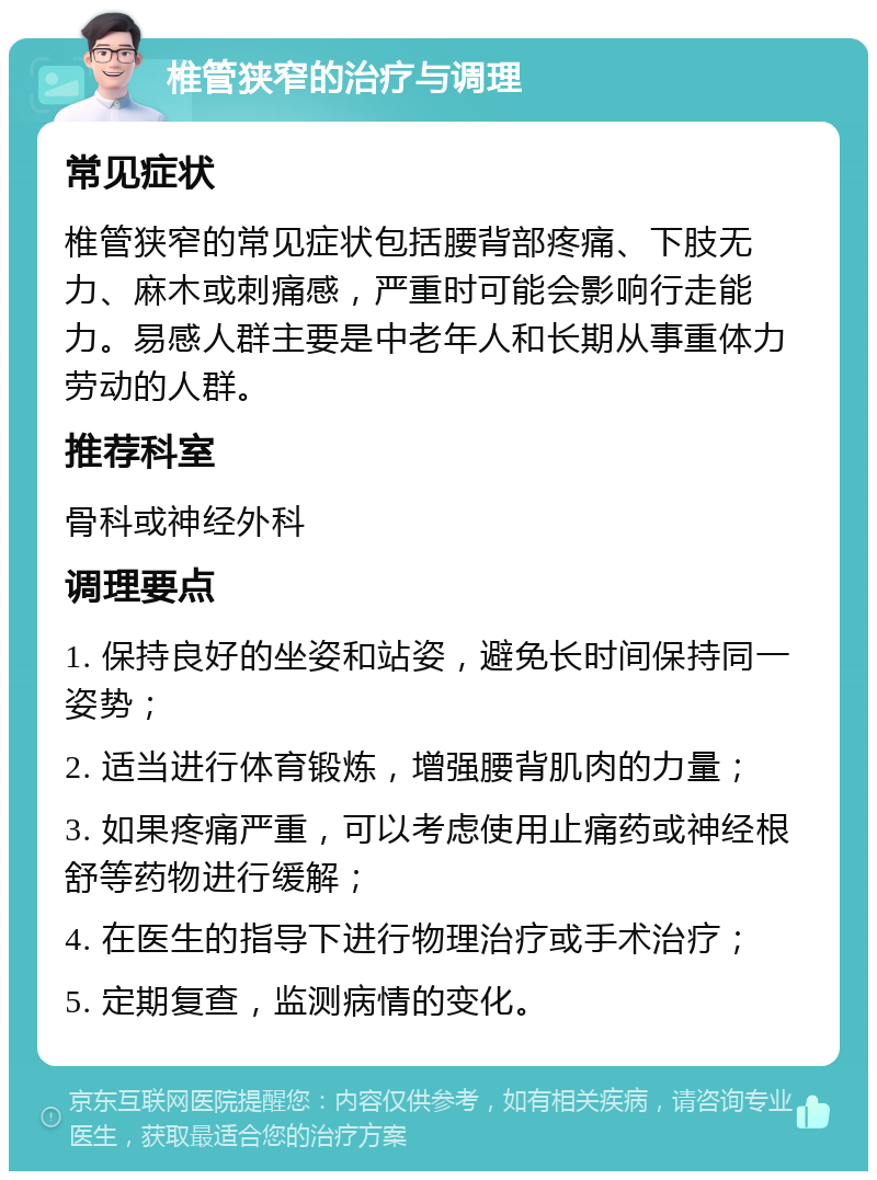 椎管狭窄的治疗与调理 常见症状 椎管狭窄的常见症状包括腰背部疼痛、下肢无力、麻木或刺痛感，严重时可能会影响行走能力。易感人群主要是中老年人和长期从事重体力劳动的人群。 推荐科室 骨科或神经外科 调理要点 1. 保持良好的坐姿和站姿，避免长时间保持同一姿势； 2. 适当进行体育锻炼，增强腰背肌肉的力量； 3. 如果疼痛严重，可以考虑使用止痛药或神经根舒等药物进行缓解； 4. 在医生的指导下进行物理治疗或手术治疗； 5. 定期复查，监测病情的变化。