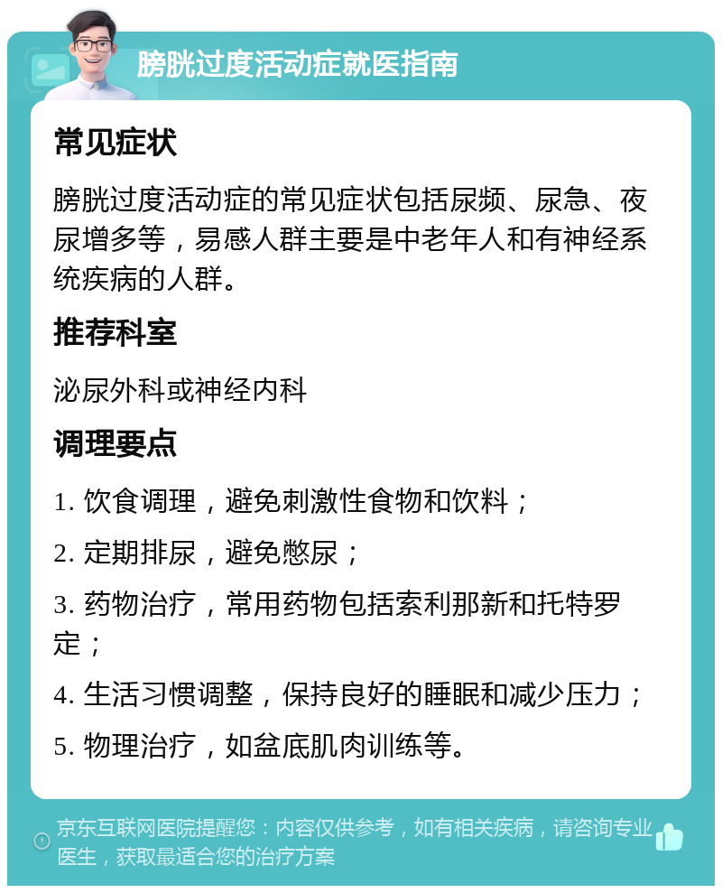 膀胱过度活动症就医指南 常见症状 膀胱过度活动症的常见症状包括尿频、尿急、夜尿增多等，易感人群主要是中老年人和有神经系统疾病的人群。 推荐科室 泌尿外科或神经内科 调理要点 1. 饮食调理，避免刺激性食物和饮料； 2. 定期排尿，避免憋尿； 3. 药物治疗，常用药物包括索利那新和托特罗定； 4. 生活习惯调整，保持良好的睡眠和减少压力； 5. 物理治疗，如盆底肌肉训练等。