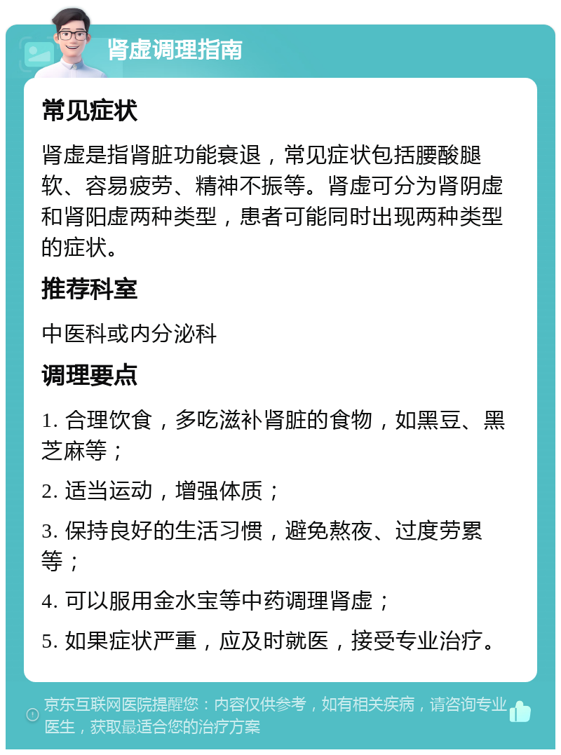 肾虚调理指南 常见症状 肾虚是指肾脏功能衰退，常见症状包括腰酸腿软、容易疲劳、精神不振等。肾虚可分为肾阴虚和肾阳虚两种类型，患者可能同时出现两种类型的症状。 推荐科室 中医科或内分泌科 调理要点 1. 合理饮食，多吃滋补肾脏的食物，如黑豆、黑芝麻等； 2. 适当运动，增强体质； 3. 保持良好的生活习惯，避免熬夜、过度劳累等； 4. 可以服用金水宝等中药调理肾虚； 5. 如果症状严重，应及时就医，接受专业治疗。