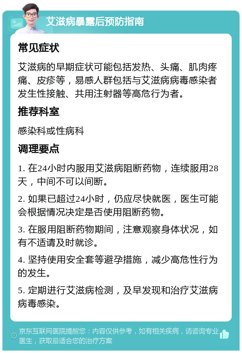 艾滋病暴露后预防指南 常见症状 艾滋病的早期症状可能包括发热、头痛、肌肉疼痛、皮疹等，易感人群包括与艾滋病病毒感染者发生性接触、共用注射器等高危行为者。 推荐科室 感染科或性病科 调理要点 1. 在24小时内服用艾滋病阻断药物，连续服用28天，中间不可以间断。 2. 如果已超过24小时，仍应尽快就医，医生可能会根据情况决定是否使用阻断药物。 3. 在服用阻断药物期间，注意观察身体状况，如有不适请及时就诊。 4. 坚持使用安全套等避孕措施，减少高危性行为的发生。 5. 定期进行艾滋病检测，及早发现和治疗艾滋病病毒感染。