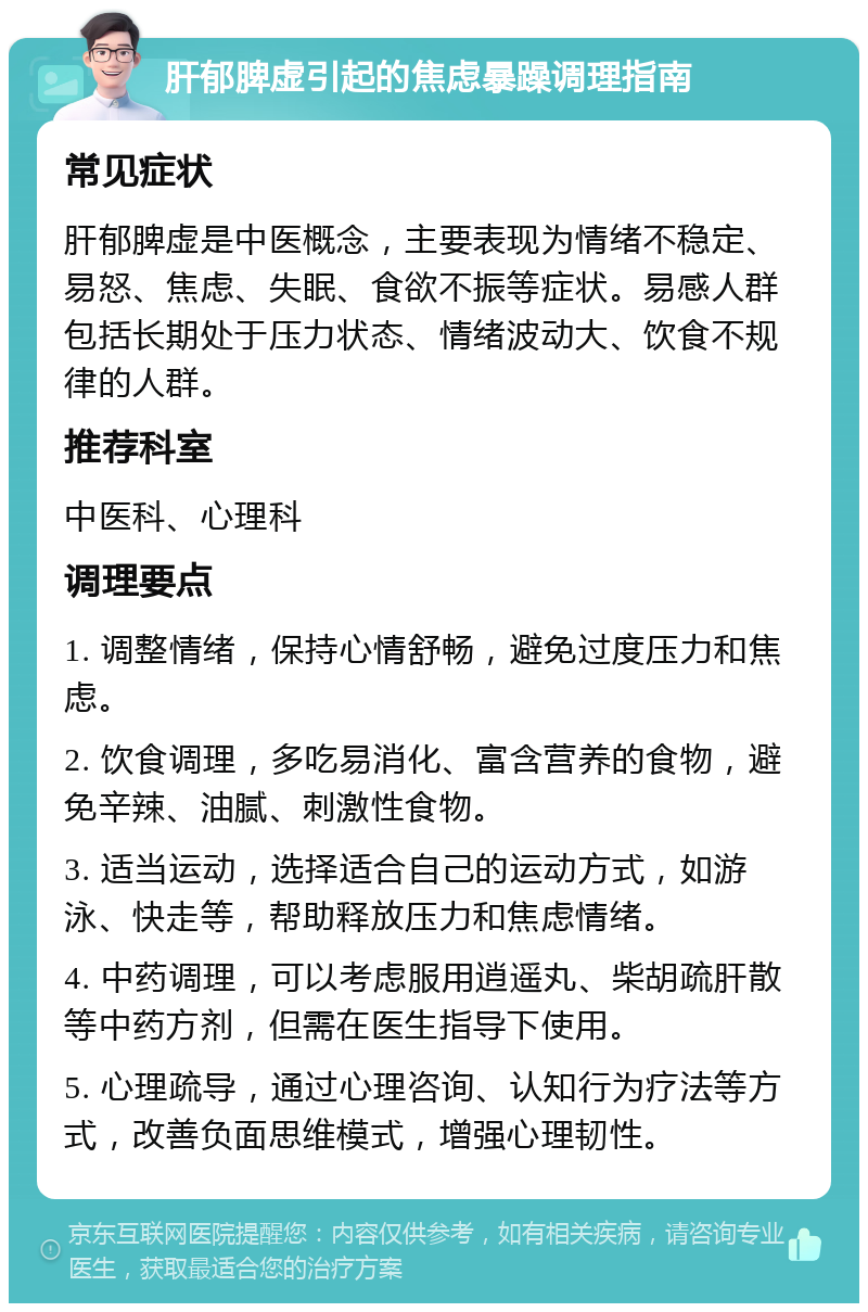 肝郁脾虚引起的焦虑暴躁调理指南 常见症状 肝郁脾虚是中医概念，主要表现为情绪不稳定、易怒、焦虑、失眠、食欲不振等症状。易感人群包括长期处于压力状态、情绪波动大、饮食不规律的人群。 推荐科室 中医科、心理科 调理要点 1. 调整情绪，保持心情舒畅，避免过度压力和焦虑。 2. 饮食调理，多吃易消化、富含营养的食物，避免辛辣、油腻、刺激性食物。 3. 适当运动，选择适合自己的运动方式，如游泳、快走等，帮助释放压力和焦虑情绪。 4. 中药调理，可以考虑服用逍遥丸、柴胡疏肝散等中药方剂，但需在医生指导下使用。 5. 心理疏导，通过心理咨询、认知行为疗法等方式，改善负面思维模式，增强心理韧性。