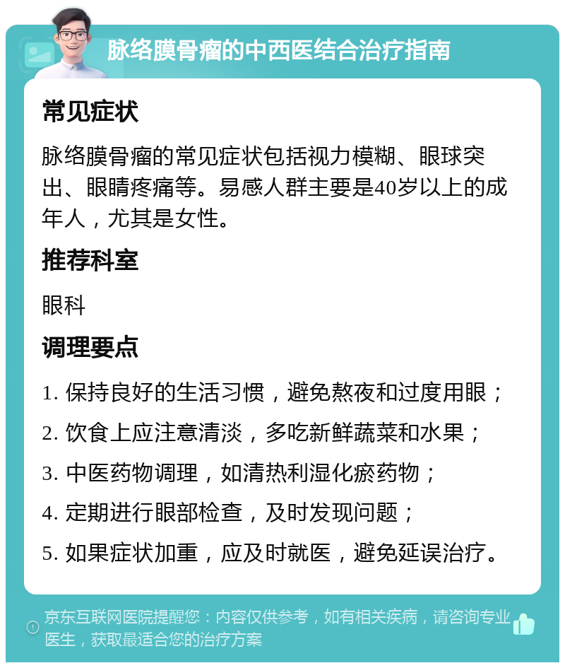 脉络膜骨瘤的中西医结合治疗指南 常见症状 脉络膜骨瘤的常见症状包括视力模糊、眼球突出、眼睛疼痛等。易感人群主要是40岁以上的成年人，尤其是女性。 推荐科室 眼科 调理要点 1. 保持良好的生活习惯，避免熬夜和过度用眼； 2. 饮食上应注意清淡，多吃新鲜蔬菜和水果； 3. 中医药物调理，如清热利湿化瘀药物； 4. 定期进行眼部检查，及时发现问题； 5. 如果症状加重，应及时就医，避免延误治疗。