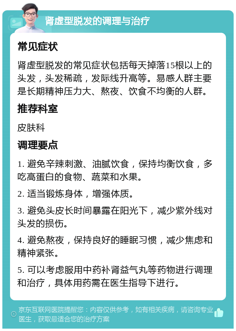 肾虚型脱发的调理与治疗 常见症状 肾虚型脱发的常见症状包括每天掉落15根以上的头发，头发稀疏，发际线升高等。易感人群主要是长期精神压力大、熬夜、饮食不均衡的人群。 推荐科室 皮肤科 调理要点 1. 避免辛辣刺激、油腻饮食，保持均衡饮食，多吃高蛋白的食物、蔬菜和水果。 2. 适当锻炼身体，增强体质。 3. 避免头皮长时间暴露在阳光下，减少紫外线对头发的损伤。 4. 避免熬夜，保持良好的睡眠习惯，减少焦虑和精神紧张。 5. 可以考虑服用中药补肾益气丸等药物进行调理和治疗，具体用药需在医生指导下进行。