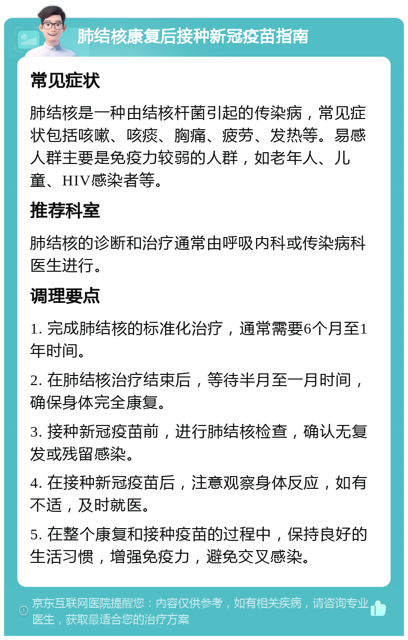 肺结核康复后接种新冠疫苗指南 常见症状 肺结核是一种由结核杆菌引起的传染病，常见症状包括咳嗽、咳痰、胸痛、疲劳、发热等。易感人群主要是免疫力较弱的人群，如老年人、儿童、HIV感染者等。 推荐科室 肺结核的诊断和治疗通常由呼吸内科或传染病科医生进行。 调理要点 1. 完成肺结核的标准化治疗，通常需要6个月至1年时间。 2. 在肺结核治疗结束后，等待半月至一月时间，确保身体完全康复。 3. 接种新冠疫苗前，进行肺结核检查，确认无复发或残留感染。 4. 在接种新冠疫苗后，注意观察身体反应，如有不适，及时就医。 5. 在整个康复和接种疫苗的过程中，保持良好的生活习惯，增强免疫力，避免交叉感染。