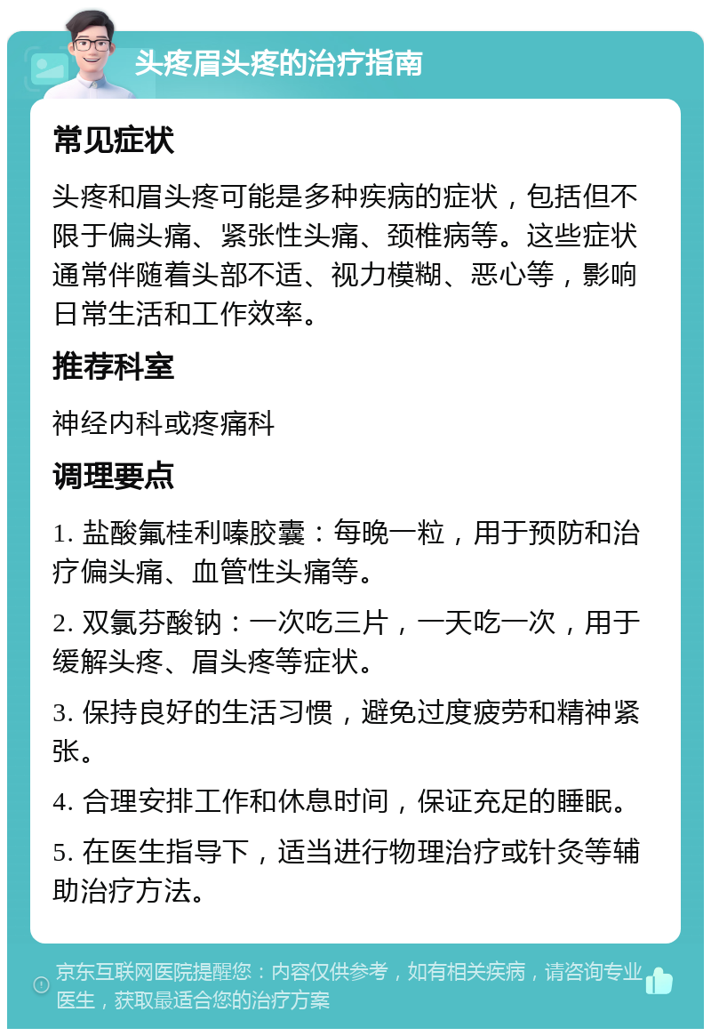 头疼眉头疼的治疗指南 常见症状 头疼和眉头疼可能是多种疾病的症状，包括但不限于偏头痛、紧张性头痛、颈椎病等。这些症状通常伴随着头部不适、视力模糊、恶心等，影响日常生活和工作效率。 推荐科室 神经内科或疼痛科 调理要点 1. 盐酸氟桂利嗪胶囊：每晚一粒，用于预防和治疗偏头痛、血管性头痛等。 2. 双氯芬酸钠：一次吃三片，一天吃一次，用于缓解头疼、眉头疼等症状。 3. 保持良好的生活习惯，避免过度疲劳和精神紧张。 4. 合理安排工作和休息时间，保证充足的睡眠。 5. 在医生指导下，适当进行物理治疗或针灸等辅助治疗方法。