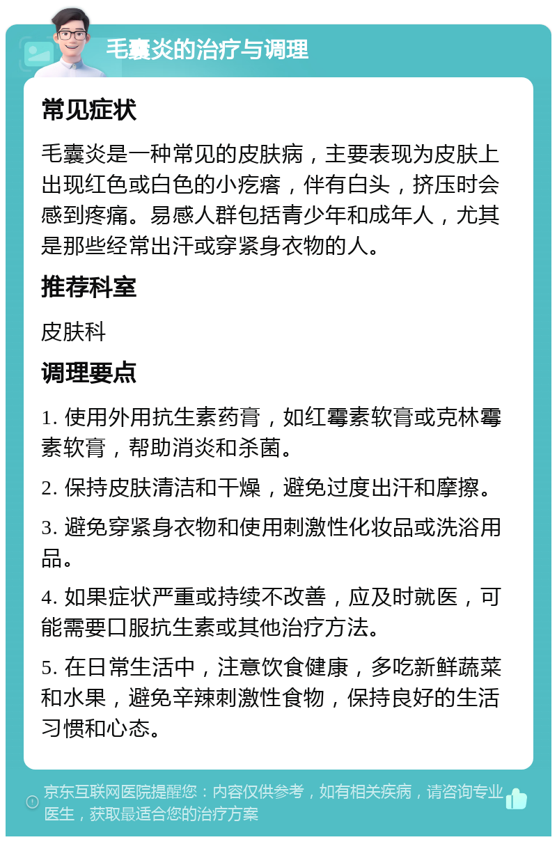 毛囊炎的治疗与调理 常见症状 毛囊炎是一种常见的皮肤病，主要表现为皮肤上出现红色或白色的小疙瘩，伴有白头，挤压时会感到疼痛。易感人群包括青少年和成年人，尤其是那些经常出汗或穿紧身衣物的人。 推荐科室 皮肤科 调理要点 1. 使用外用抗生素药膏，如红霉素软膏或克林霉素软膏，帮助消炎和杀菌。 2. 保持皮肤清洁和干燥，避免过度出汗和摩擦。 3. 避免穿紧身衣物和使用刺激性化妆品或洗浴用品。 4. 如果症状严重或持续不改善，应及时就医，可能需要口服抗生素或其他治疗方法。 5. 在日常生活中，注意饮食健康，多吃新鲜蔬菜和水果，避免辛辣刺激性食物，保持良好的生活习惯和心态。