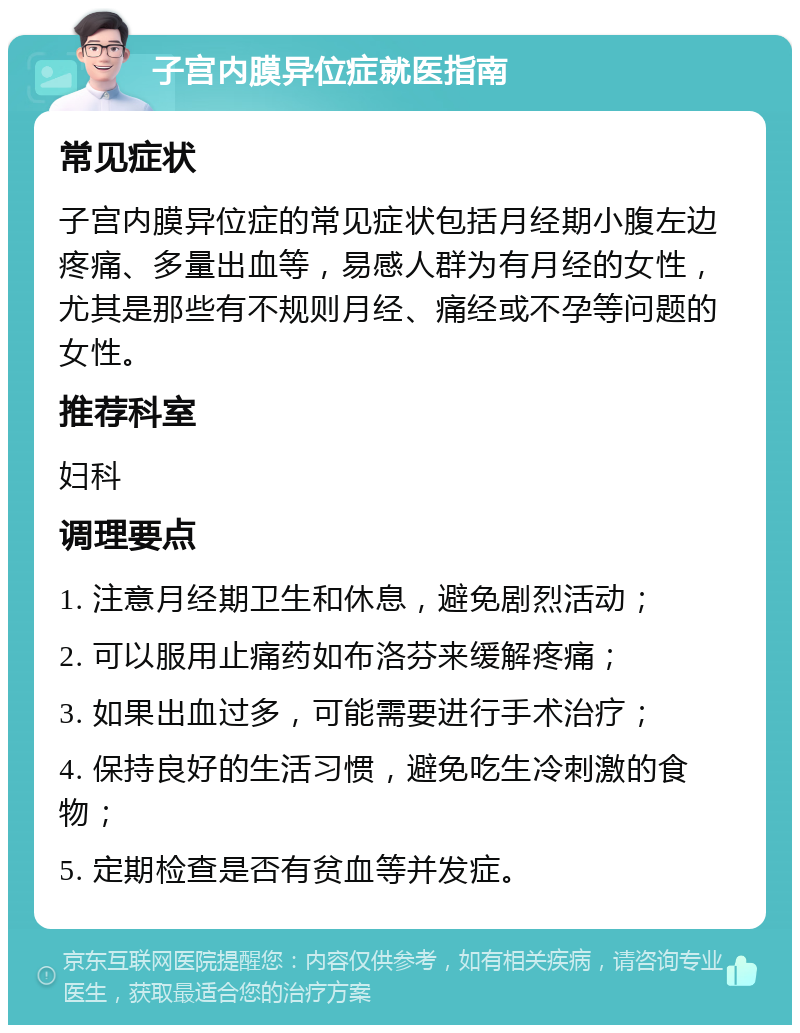 子宫内膜异位症就医指南 常见症状 子宫内膜异位症的常见症状包括月经期小腹左边疼痛、多量出血等，易感人群为有月经的女性，尤其是那些有不规则月经、痛经或不孕等问题的女性。 推荐科室 妇科 调理要点 1. 注意月经期卫生和休息，避免剧烈活动； 2. 可以服用止痛药如布洛芬来缓解疼痛； 3. 如果出血过多，可能需要进行手术治疗； 4. 保持良好的生活习惯，避免吃生冷刺激的食物； 5. 定期检查是否有贫血等并发症。