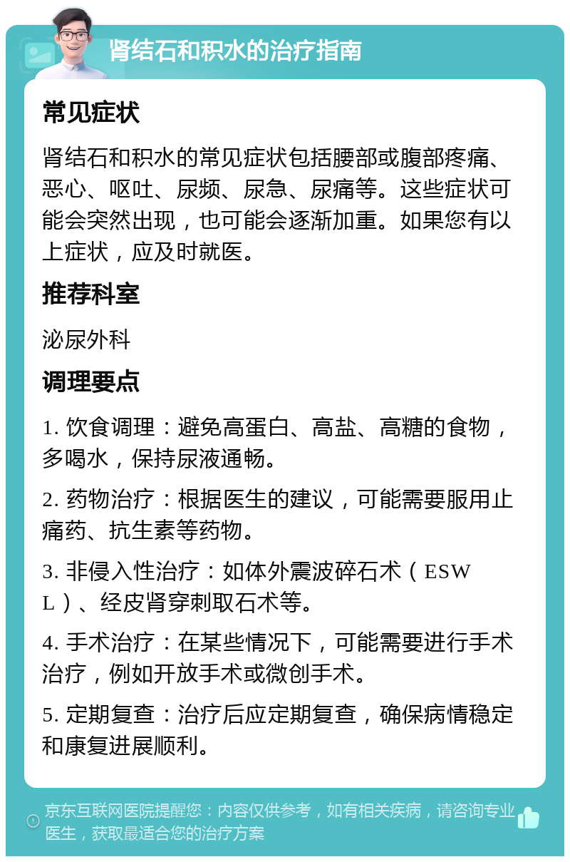 肾结石和积水的治疗指南 常见症状 肾结石和积水的常见症状包括腰部或腹部疼痛、恶心、呕吐、尿频、尿急、尿痛等。这些症状可能会突然出现，也可能会逐渐加重。如果您有以上症状，应及时就医。 推荐科室 泌尿外科 调理要点 1. 饮食调理：避免高蛋白、高盐、高糖的食物，多喝水，保持尿液通畅。 2. 药物治疗：根据医生的建议，可能需要服用止痛药、抗生素等药物。 3. 非侵入性治疗：如体外震波碎石术（ESWL）、经皮肾穿刺取石术等。 4. 手术治疗：在某些情况下，可能需要进行手术治疗，例如开放手术或微创手术。 5. 定期复查：治疗后应定期复查，确保病情稳定和康复进展顺利。