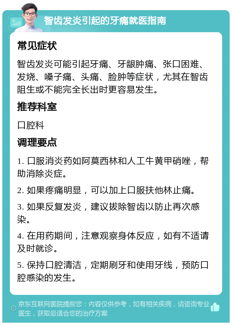 智齿发炎引起的牙痛就医指南 常见症状 智齿发炎可能引起牙痛、牙龈肿痛、张口困难、发烧、嗓子痛、头痛、脸肿等症状，尤其在智齿阻生或不能完全长出时更容易发生。 推荐科室 口腔科 调理要点 1. 口服消炎药如阿莫西林和人工牛黄甲硝唑，帮助消除炎症。 2. 如果疼痛明显，可以加上口服扶他林止痛。 3. 如果反复发炎，建议拔除智齿以防止再次感染。 4. 在用药期间，注意观察身体反应，如有不适请及时就诊。 5. 保持口腔清洁，定期刷牙和使用牙线，预防口腔感染的发生。