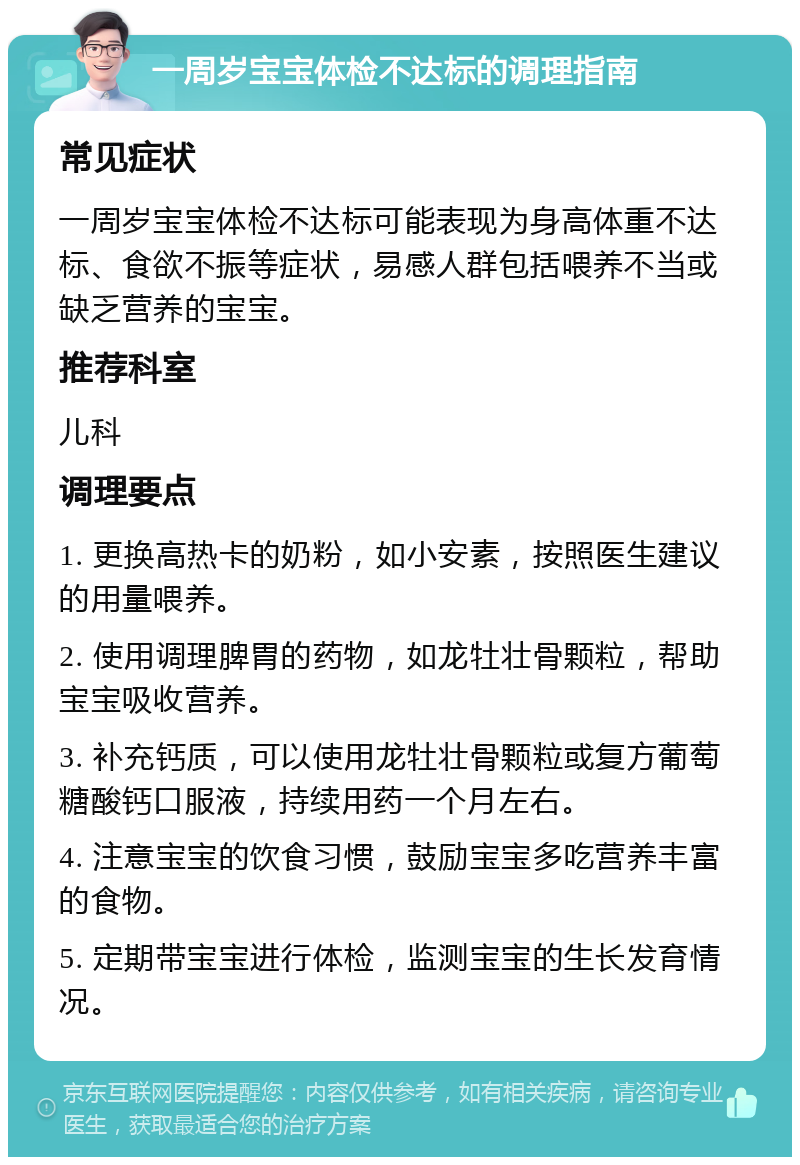 一周岁宝宝体检不达标的调理指南 常见症状 一周岁宝宝体检不达标可能表现为身高体重不达标、食欲不振等症状，易感人群包括喂养不当或缺乏营养的宝宝。 推荐科室 儿科 调理要点 1. 更换高热卡的奶粉，如小安素，按照医生建议的用量喂养。 2. 使用调理脾胃的药物，如龙牡壮骨颗粒，帮助宝宝吸收营养。 3. 补充钙质，可以使用龙牡壮骨颗粒或复方葡萄糖酸钙口服液，持续用药一个月左右。 4. 注意宝宝的饮食习惯，鼓励宝宝多吃营养丰富的食物。 5. 定期带宝宝进行体检，监测宝宝的生长发育情况。