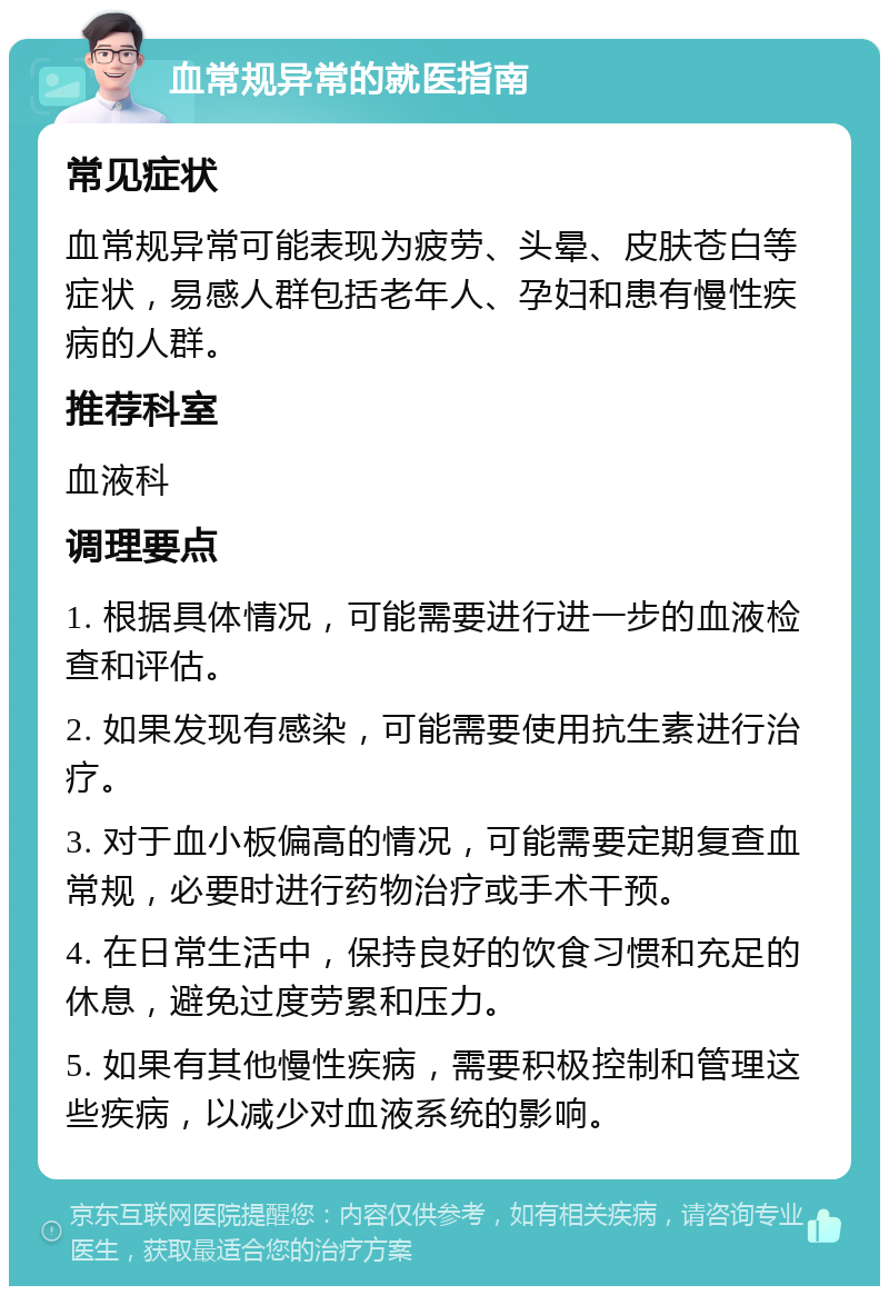 血常规异常的就医指南 常见症状 血常规异常可能表现为疲劳、头晕、皮肤苍白等症状，易感人群包括老年人、孕妇和患有慢性疾病的人群。 推荐科室 血液科 调理要点 1. 根据具体情况，可能需要进行进一步的血液检查和评估。 2. 如果发现有感染，可能需要使用抗生素进行治疗。 3. 对于血小板偏高的情况，可能需要定期复查血常规，必要时进行药物治疗或手术干预。 4. 在日常生活中，保持良好的饮食习惯和充足的休息，避免过度劳累和压力。 5. 如果有其他慢性疾病，需要积极控制和管理这些疾病，以减少对血液系统的影响。