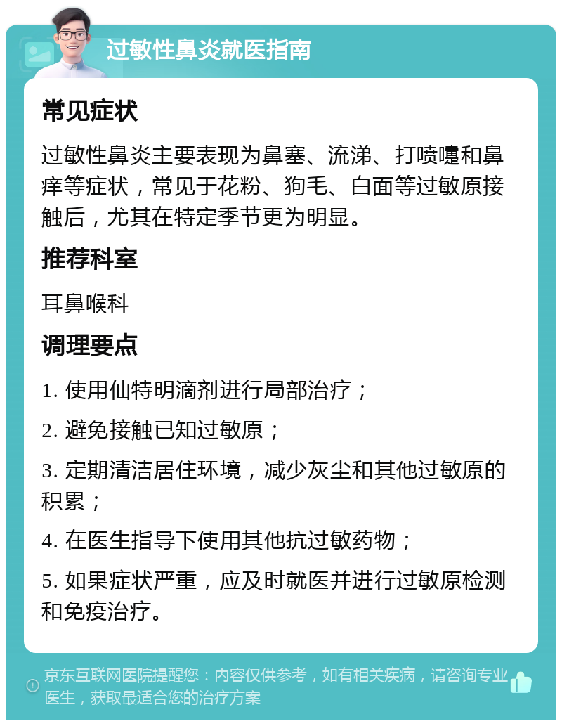 过敏性鼻炎就医指南 常见症状 过敏性鼻炎主要表现为鼻塞、流涕、打喷嚏和鼻痒等症状，常见于花粉、狗毛、白面等过敏原接触后，尤其在特定季节更为明显。 推荐科室 耳鼻喉科 调理要点 1. 使用仙特明滴剂进行局部治疗； 2. 避免接触已知过敏原； 3. 定期清洁居住环境，减少灰尘和其他过敏原的积累； 4. 在医生指导下使用其他抗过敏药物； 5. 如果症状严重，应及时就医并进行过敏原检测和免疫治疗。