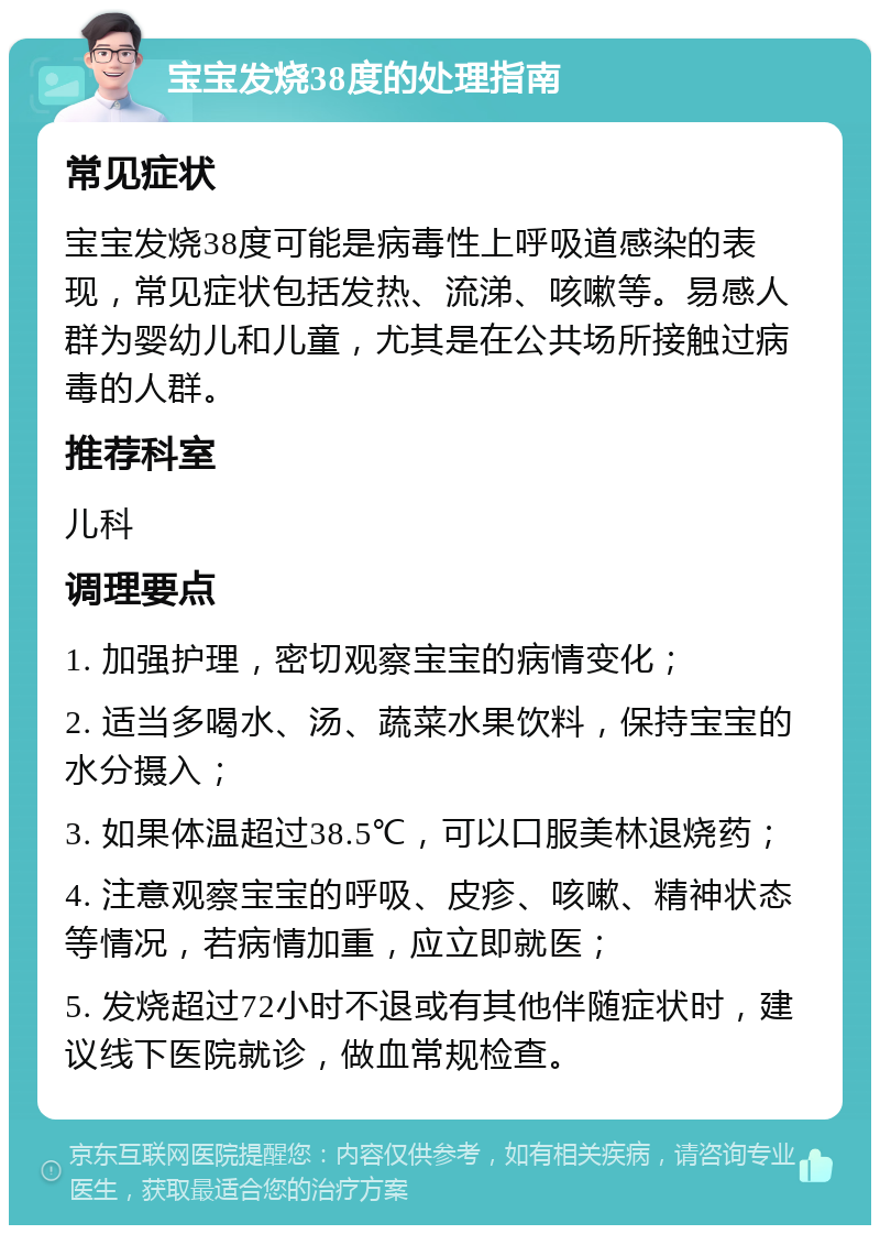 宝宝发烧38度的处理指南 常见症状 宝宝发烧38度可能是病毒性上呼吸道感染的表现，常见症状包括发热、流涕、咳嗽等。易感人群为婴幼儿和儿童，尤其是在公共场所接触过病毒的人群。 推荐科室 儿科 调理要点 1. 加强护理，密切观察宝宝的病情变化； 2. 适当多喝水、汤、蔬菜水果饮料，保持宝宝的水分摄入； 3. 如果体温超过38.5℃，可以口服美林退烧药； 4. 注意观察宝宝的呼吸、皮疹、咳嗽、精神状态等情况，若病情加重，应立即就医； 5. 发烧超过72小时不退或有其他伴随症状时，建议线下医院就诊，做血常规检查。