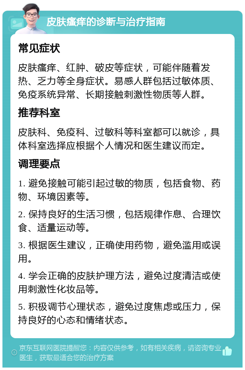 皮肤瘙痒的诊断与治疗指南 常见症状 皮肤瘙痒、红肿、破皮等症状，可能伴随着发热、乏力等全身症状。易感人群包括过敏体质、免疫系统异常、长期接触刺激性物质等人群。 推荐科室 皮肤科、免疫科、过敏科等科室都可以就诊，具体科室选择应根据个人情况和医生建议而定。 调理要点 1. 避免接触可能引起过敏的物质，包括食物、药物、环境因素等。 2. 保持良好的生活习惯，包括规律作息、合理饮食、适量运动等。 3. 根据医生建议，正确使用药物，避免滥用或误用。 4. 学会正确的皮肤护理方法，避免过度清洁或使用刺激性化妆品等。 5. 积极调节心理状态，避免过度焦虑或压力，保持良好的心态和情绪状态。