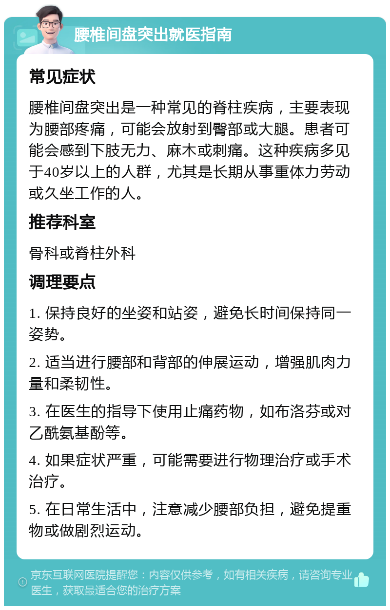 腰椎间盘突出就医指南 常见症状 腰椎间盘突出是一种常见的脊柱疾病，主要表现为腰部疼痛，可能会放射到臀部或大腿。患者可能会感到下肢无力、麻木或刺痛。这种疾病多见于40岁以上的人群，尤其是长期从事重体力劳动或久坐工作的人。 推荐科室 骨科或脊柱外科 调理要点 1. 保持良好的坐姿和站姿，避免长时间保持同一姿势。 2. 适当进行腰部和背部的伸展运动，增强肌肉力量和柔韧性。 3. 在医生的指导下使用止痛药物，如布洛芬或对乙酰氨基酚等。 4. 如果症状严重，可能需要进行物理治疗或手术治疗。 5. 在日常生活中，注意减少腰部负担，避免提重物或做剧烈运动。