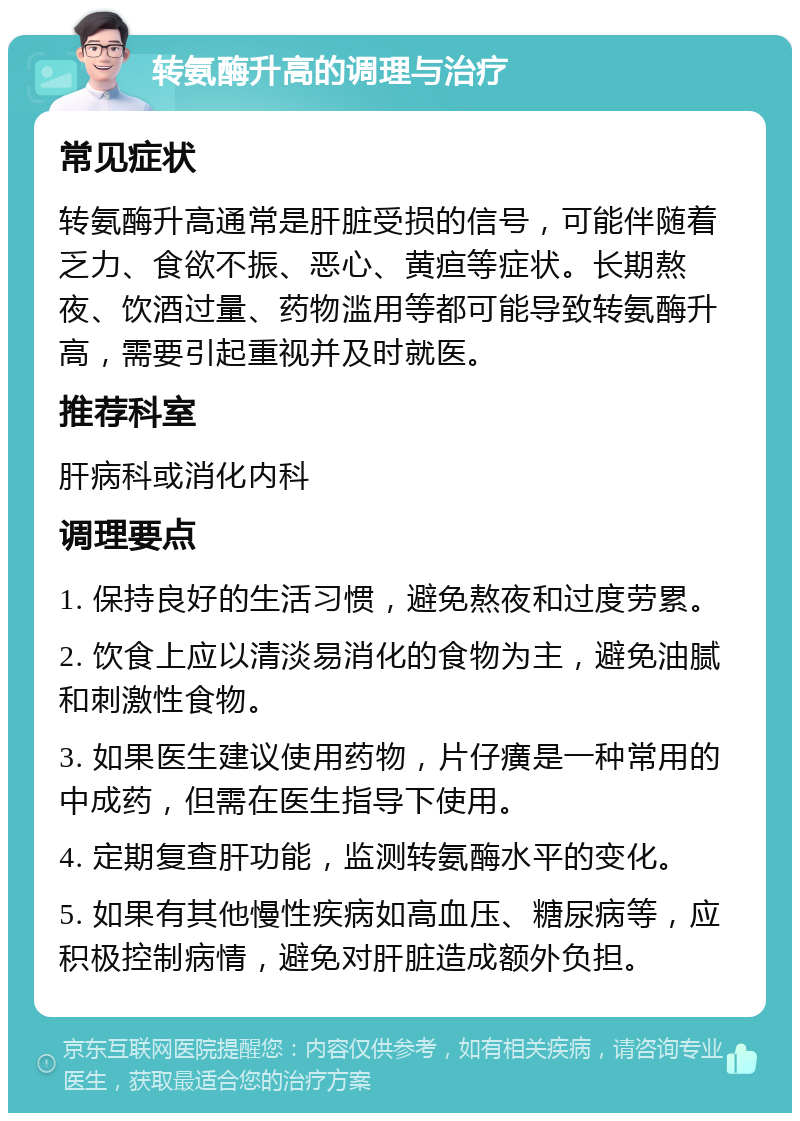 转氨酶升高的调理与治疗 常见症状 转氨酶升高通常是肝脏受损的信号，可能伴随着乏力、食欲不振、恶心、黄疸等症状。长期熬夜、饮酒过量、药物滥用等都可能导致转氨酶升高，需要引起重视并及时就医。 推荐科室 肝病科或消化内科 调理要点 1. 保持良好的生活习惯，避免熬夜和过度劳累。 2. 饮食上应以清淡易消化的食物为主，避免油腻和刺激性食物。 3. 如果医生建议使用药物，片仔癀是一种常用的中成药，但需在医生指导下使用。 4. 定期复查肝功能，监测转氨酶水平的变化。 5. 如果有其他慢性疾病如高血压、糖尿病等，应积极控制病情，避免对肝脏造成额外负担。