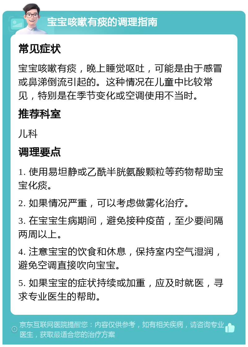 宝宝咳嗽有痰的调理指南 常见症状 宝宝咳嗽有痰，晚上睡觉呕吐，可能是由于感冒或鼻涕倒流引起的。这种情况在儿童中比较常见，特别是在季节变化或空调使用不当时。 推荐科室 儿科 调理要点 1. 使用易坦静或乙酰半胱氨酸颗粒等药物帮助宝宝化痰。 2. 如果情况严重，可以考虑做雾化治疗。 3. 在宝宝生病期间，避免接种疫苗，至少要间隔两周以上。 4. 注意宝宝的饮食和休息，保持室内空气湿润，避免空调直接吹向宝宝。 5. 如果宝宝的症状持续或加重，应及时就医，寻求专业医生的帮助。