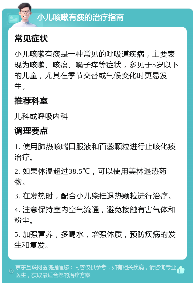 小儿咳嗽有痰的治疗指南 常见症状 小儿咳嗽有痰是一种常见的呼吸道疾病，主要表现为咳嗽、咳痰、嗓子痒等症状，多见于5岁以下的儿童，尤其在季节交替或气候变化时更易发生。 推荐科室 儿科或呼吸内科 调理要点 1. 使用肺热咳喘口服液和百蕊颗粒进行止咳化痰治疗。 2. 如果体温超过38.5℃，可以使用美林退热药物。 3. 在发热时，配合小儿柴桂退热颗粒进行治疗。 4. 注意保持室内空气流通，避免接触有害气体和粉尘。 5. 加强营养，多喝水，增强体质，预防疾病的发生和复发。