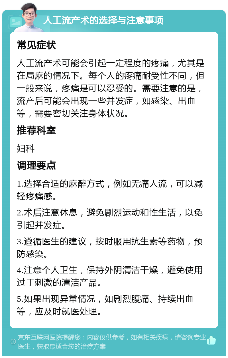 人工流产术的选择与注意事项 常见症状 人工流产术可能会引起一定程度的疼痛，尤其是在局麻的情况下。每个人的疼痛耐受性不同，但一般来说，疼痛是可以忍受的。需要注意的是，流产后可能会出现一些并发症，如感染、出血等，需要密切关注身体状况。 推荐科室 妇科 调理要点 1.选择合适的麻醉方式，例如无痛人流，可以减轻疼痛感。 2.术后注意休息，避免剧烈运动和性生活，以免引起并发症。 3.遵循医生的建议，按时服用抗生素等药物，预防感染。 4.注意个人卫生，保持外阴清洁干燥，避免使用过于刺激的清洁产品。 5.如果出现异常情况，如剧烈腹痛、持续出血等，应及时就医处理。