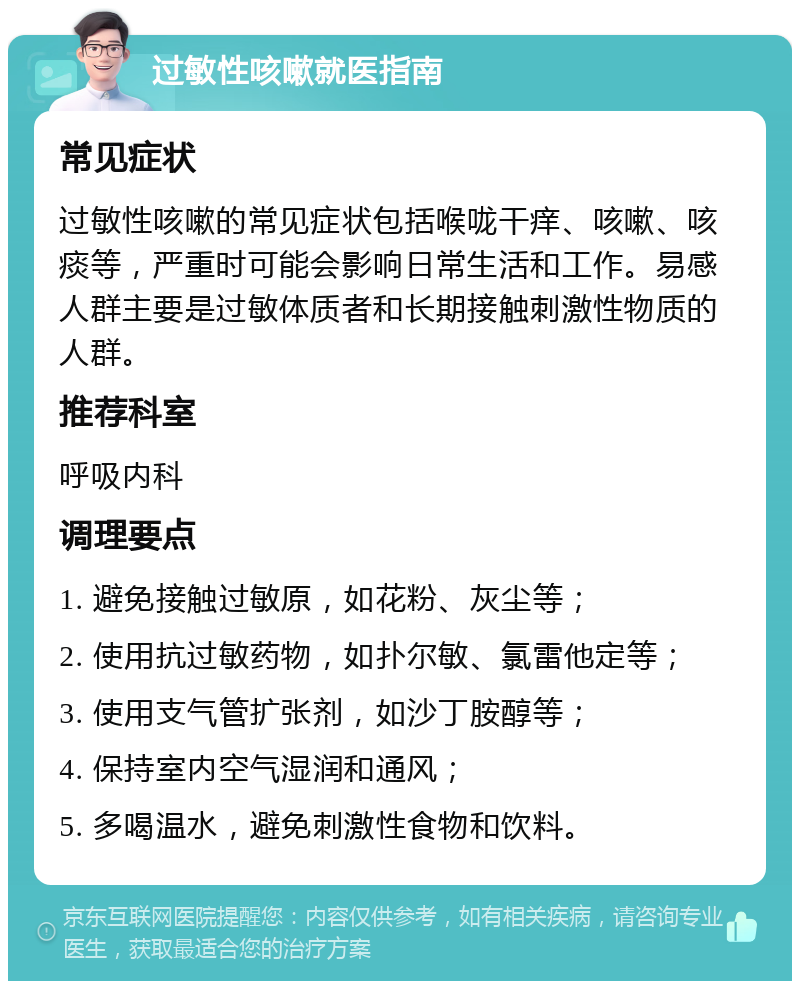 过敏性咳嗽就医指南 常见症状 过敏性咳嗽的常见症状包括喉咙干痒、咳嗽、咳痰等，严重时可能会影响日常生活和工作。易感人群主要是过敏体质者和长期接触刺激性物质的人群。 推荐科室 呼吸内科 调理要点 1. 避免接触过敏原，如花粉、灰尘等； 2. 使用抗过敏药物，如扑尔敏、氯雷他定等； 3. 使用支气管扩张剂，如沙丁胺醇等； 4. 保持室内空气湿润和通风； 5. 多喝温水，避免刺激性食物和饮料。