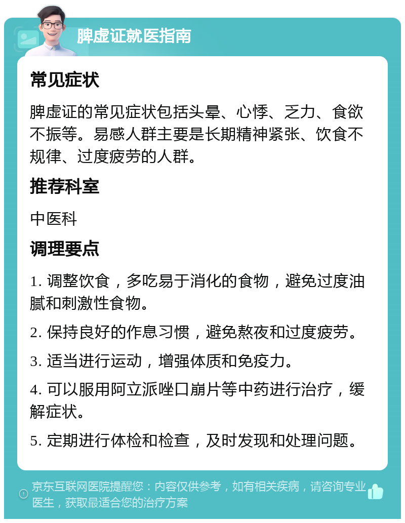 脾虚证就医指南 常见症状 脾虚证的常见症状包括头晕、心悸、乏力、食欲不振等。易感人群主要是长期精神紧张、饮食不规律、过度疲劳的人群。 推荐科室 中医科 调理要点 1. 调整饮食，多吃易于消化的食物，避免过度油腻和刺激性食物。 2. 保持良好的作息习惯，避免熬夜和过度疲劳。 3. 适当进行运动，增强体质和免疫力。 4. 可以服用阿立派唑口崩片等中药进行治疗，缓解症状。 5. 定期进行体检和检查，及时发现和处理问题。