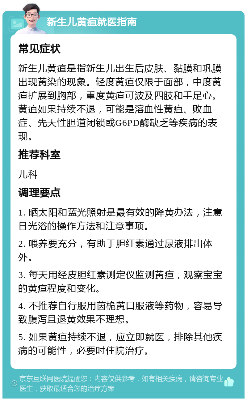 新生儿黄疸就医指南 常见症状 新生儿黄疸是指新生儿出生后皮肤、黏膜和巩膜出现黄染的现象。轻度黄疸仅限于面部，中度黄疸扩展到胸部，重度黄疸可波及四肢和手足心。黄疸如果持续不退，可能是溶血性黄疸、败血症、先天性胆道闭锁或G6PD酶缺乏等疾病的表现。 推荐科室 儿科 调理要点 1. 晒太阳和蓝光照射是最有效的降黄办法，注意日光浴的操作方法和注意事项。 2. 喂养要充分，有助于胆红素通过尿液排出体外。 3. 每天用经皮胆红素测定仪监测黄疸，观察宝宝的黄疸程度和变化。 4. 不推荐自行服用茵桅黄口服液等药物，容易导致腹泻且退黄效果不理想。 5. 如果黄疸持续不退，应立即就医，排除其他疾病的可能性，必要时住院治疗。