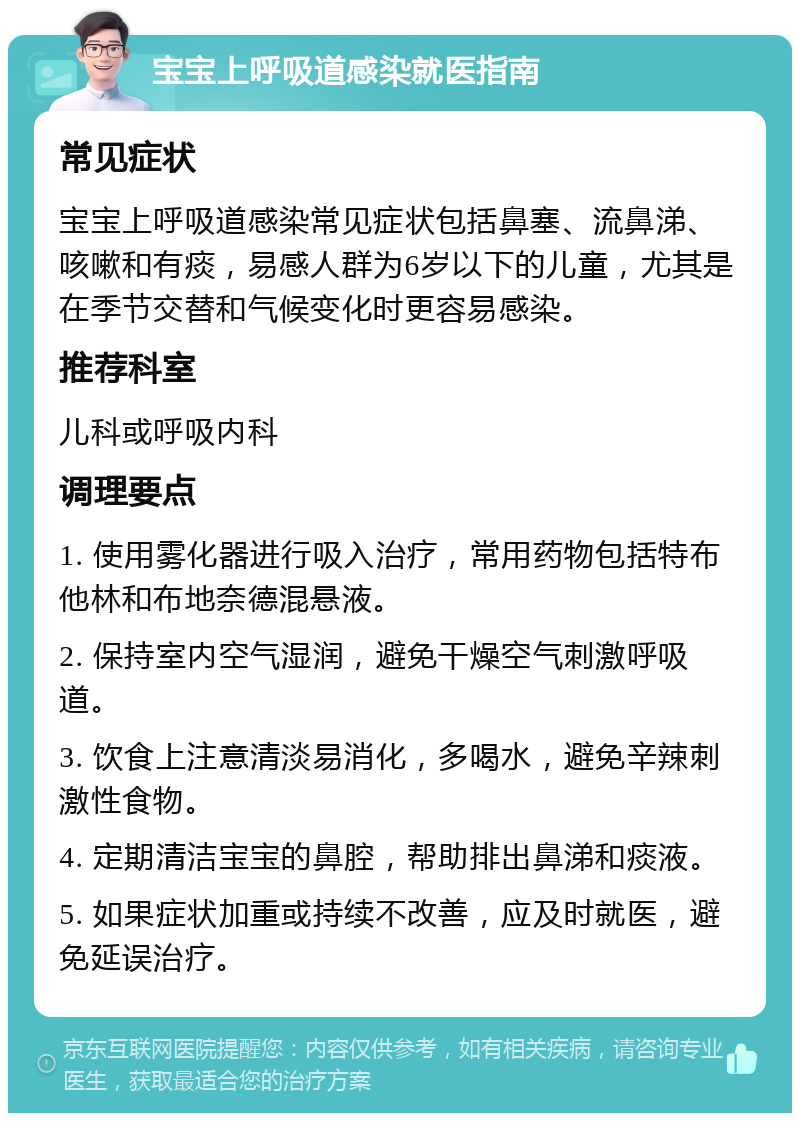 宝宝上呼吸道感染就医指南 常见症状 宝宝上呼吸道感染常见症状包括鼻塞、流鼻涕、咳嗽和有痰，易感人群为6岁以下的儿童，尤其是在季节交替和气候变化时更容易感染。 推荐科室 儿科或呼吸内科 调理要点 1. 使用雾化器进行吸入治疗，常用药物包括特布他林和布地奈德混悬液。 2. 保持室内空气湿润，避免干燥空气刺激呼吸道。 3. 饮食上注意清淡易消化，多喝水，避免辛辣刺激性食物。 4. 定期清洁宝宝的鼻腔，帮助排出鼻涕和痰液。 5. 如果症状加重或持续不改善，应及时就医，避免延误治疗。