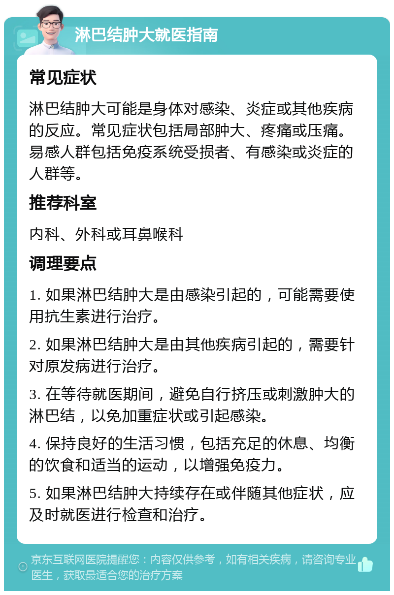 淋巴结肿大就医指南 常见症状 淋巴结肿大可能是身体对感染、炎症或其他疾病的反应。常见症状包括局部肿大、疼痛或压痛。易感人群包括免疫系统受损者、有感染或炎症的人群等。 推荐科室 内科、外科或耳鼻喉科 调理要点 1. 如果淋巴结肿大是由感染引起的，可能需要使用抗生素进行治疗。 2. 如果淋巴结肿大是由其他疾病引起的，需要针对原发病进行治疗。 3. 在等待就医期间，避免自行挤压或刺激肿大的淋巴结，以免加重症状或引起感染。 4. 保持良好的生活习惯，包括充足的休息、均衡的饮食和适当的运动，以增强免疫力。 5. 如果淋巴结肿大持续存在或伴随其他症状，应及时就医进行检查和治疗。