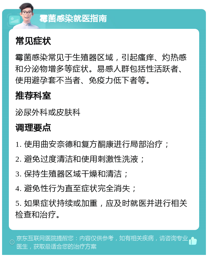 霉菌感染就医指南 常见症状 霉菌感染常见于生殖器区域，引起瘙痒、灼热感和分泌物增多等症状。易感人群包括性活跃者、使用避孕套不当者、免疫力低下者等。 推荐科室 泌尿外科或皮肤科 调理要点 1. 使用曲安奈德和复方酮康进行局部治疗； 2. 避免过度清洁和使用刺激性洗液； 3. 保持生殖器区域干燥和清洁； 4. 避免性行为直至症状完全消失； 5. 如果症状持续或加重，应及时就医并进行相关检查和治疗。