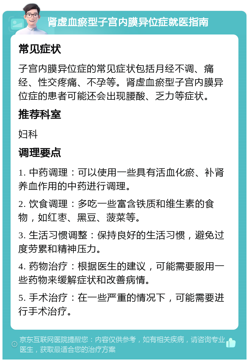 肾虚血瘀型子宫内膜异位症就医指南 常见症状 子宫内膜异位症的常见症状包括月经不调、痛经、性交疼痛、不孕等。肾虚血瘀型子宫内膜异位症的患者可能还会出现腰酸、乏力等症状。 推荐科室 妇科 调理要点 1. 中药调理：可以使用一些具有活血化瘀、补肾养血作用的中药进行调理。 2. 饮食调理：多吃一些富含铁质和维生素的食物，如红枣、黑豆、菠菜等。 3. 生活习惯调整：保持良好的生活习惯，避免过度劳累和精神压力。 4. 药物治疗：根据医生的建议，可能需要服用一些药物来缓解症状和改善病情。 5. 手术治疗：在一些严重的情况下，可能需要进行手术治疗。