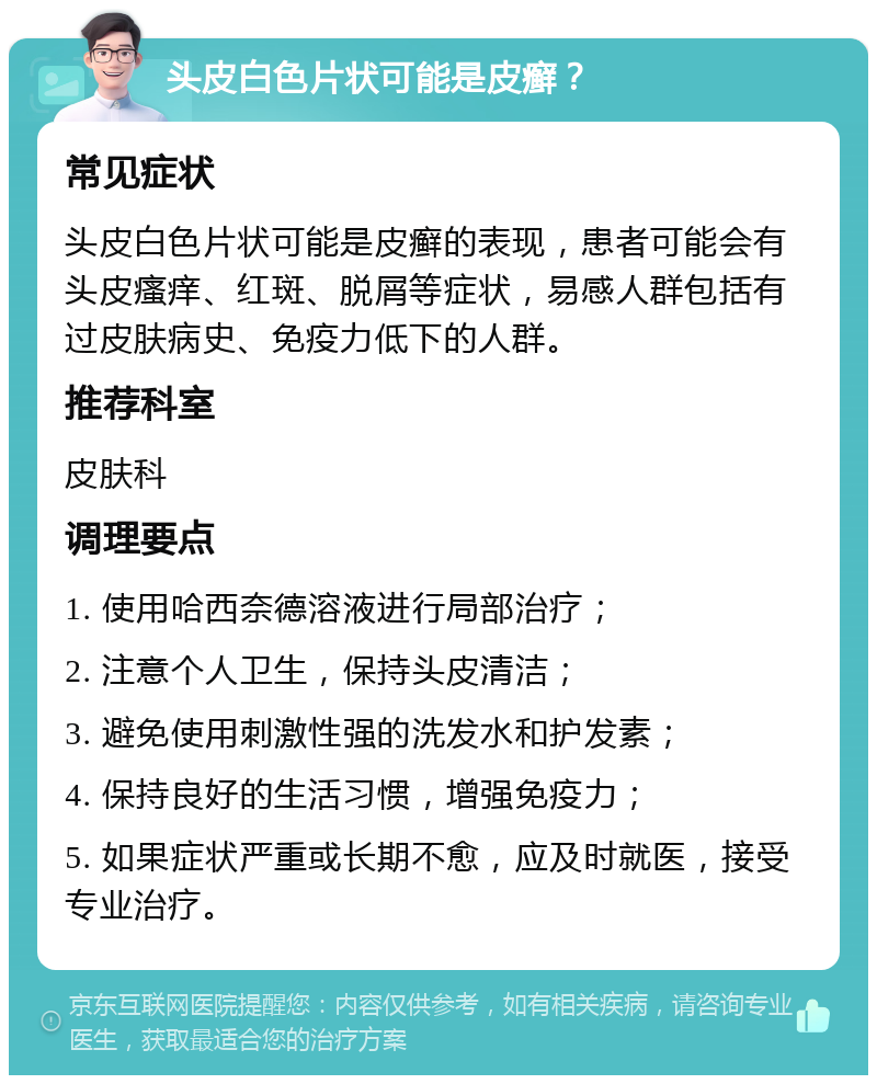 头皮白色片状可能是皮癣？ 常见症状 头皮白色片状可能是皮癣的表现，患者可能会有头皮瘙痒、红斑、脱屑等症状，易感人群包括有过皮肤病史、免疫力低下的人群。 推荐科室 皮肤科 调理要点 1. 使用哈西奈德溶液进行局部治疗； 2. 注意个人卫生，保持头皮清洁； 3. 避免使用刺激性强的洗发水和护发素； 4. 保持良好的生活习惯，增强免疫力； 5. 如果症状严重或长期不愈，应及时就医，接受专业治疗。