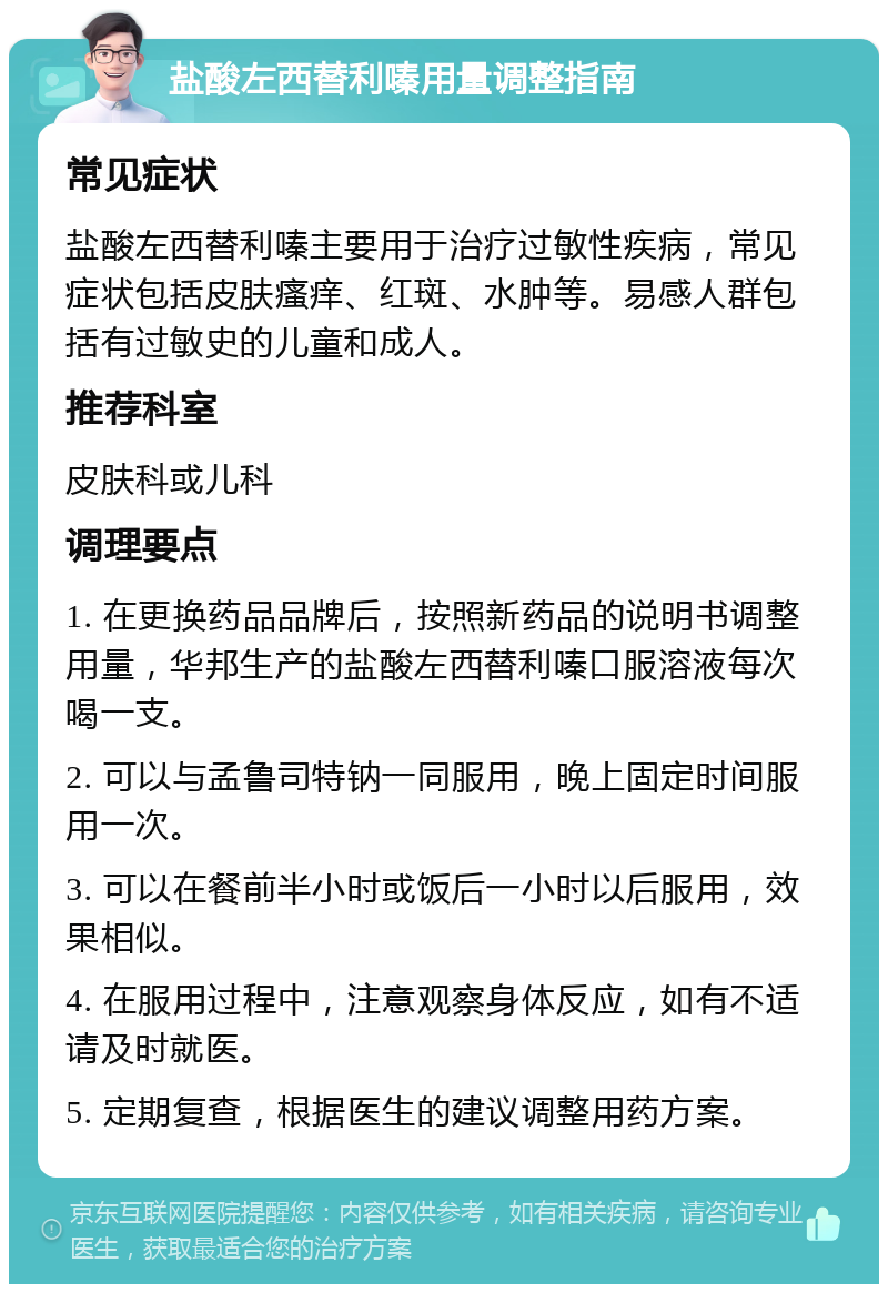 盐酸左西替利嗪用量调整指南 常见症状 盐酸左西替利嗪主要用于治疗过敏性疾病，常见症状包括皮肤瘙痒、红斑、水肿等。易感人群包括有过敏史的儿童和成人。 推荐科室 皮肤科或儿科 调理要点 1. 在更换药品品牌后，按照新药品的说明书调整用量，华邦生产的盐酸左西替利嗪口服溶液每次喝一支。 2. 可以与孟鲁司特钠一同服用，晚上固定时间服用一次。 3. 可以在餐前半小时或饭后一小时以后服用，效果相似。 4. 在服用过程中，注意观察身体反应，如有不适请及时就医。 5. 定期复查，根据医生的建议调整用药方案。