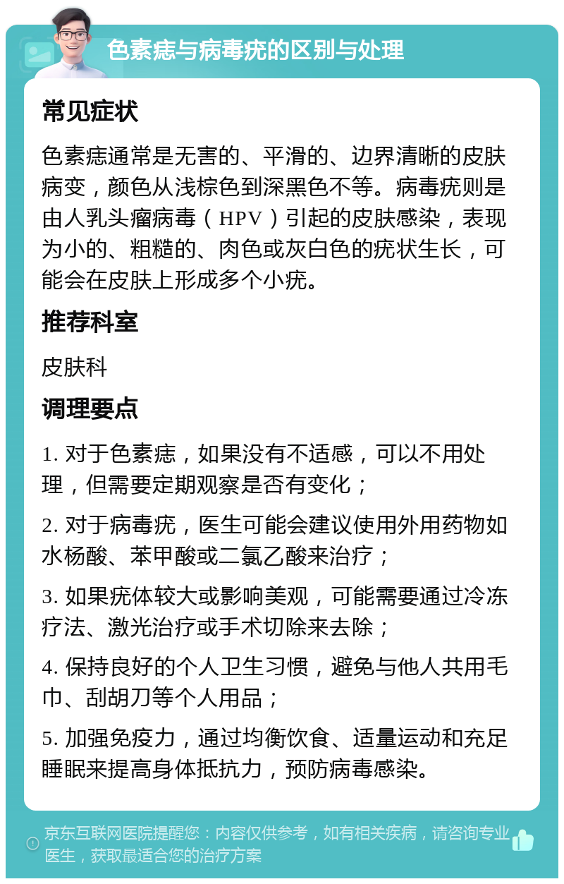 色素痣与病毒疣的区别与处理 常见症状 色素痣通常是无害的、平滑的、边界清晰的皮肤病变，颜色从浅棕色到深黑色不等。病毒疣则是由人乳头瘤病毒（HPV）引起的皮肤感染，表现为小的、粗糙的、肉色或灰白色的疣状生长，可能会在皮肤上形成多个小疣。 推荐科室 皮肤科 调理要点 1. 对于色素痣，如果没有不适感，可以不用处理，但需要定期观察是否有变化； 2. 对于病毒疣，医生可能会建议使用外用药物如水杨酸、苯甲酸或二氯乙酸来治疗； 3. 如果疣体较大或影响美观，可能需要通过冷冻疗法、激光治疗或手术切除来去除； 4. 保持良好的个人卫生习惯，避免与他人共用毛巾、刮胡刀等个人用品； 5. 加强免疫力，通过均衡饮食、适量运动和充足睡眠来提高身体抵抗力，预防病毒感染。