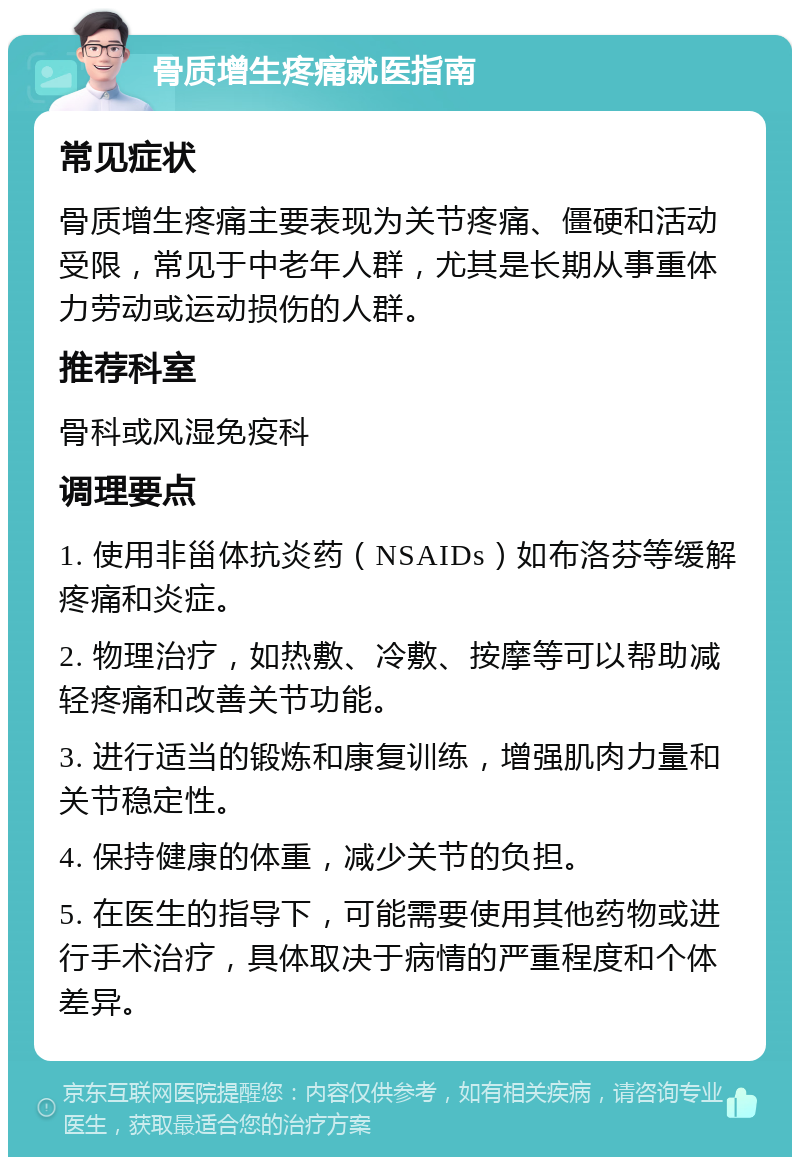 骨质增生疼痛就医指南 常见症状 骨质增生疼痛主要表现为关节疼痛、僵硬和活动受限，常见于中老年人群，尤其是长期从事重体力劳动或运动损伤的人群。 推荐科室 骨科或风湿免疫科 调理要点 1. 使用非甾体抗炎药（NSAIDs）如布洛芬等缓解疼痛和炎症。 2. 物理治疗，如热敷、冷敷、按摩等可以帮助减轻疼痛和改善关节功能。 3. 进行适当的锻炼和康复训练，增强肌肉力量和关节稳定性。 4. 保持健康的体重，减少关节的负担。 5. 在医生的指导下，可能需要使用其他药物或进行手术治疗，具体取决于病情的严重程度和个体差异。