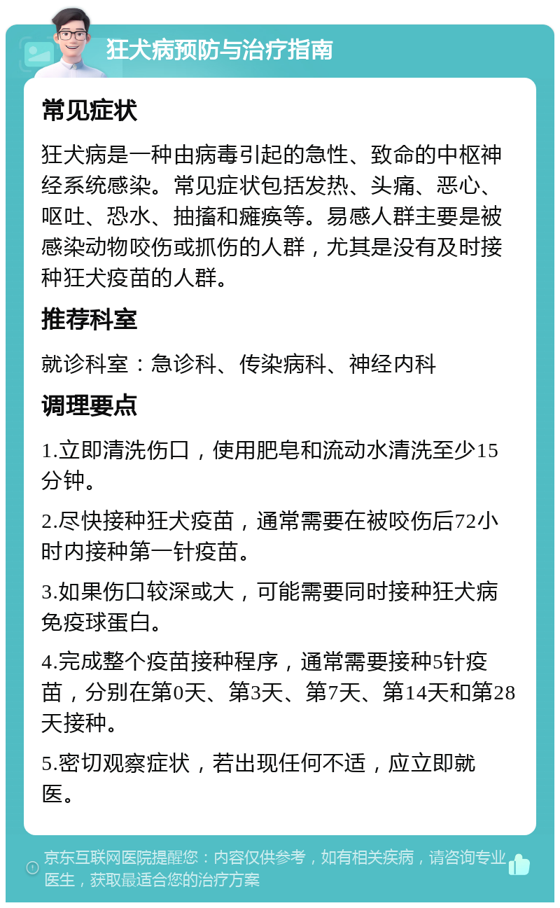 狂犬病预防与治疗指南 常见症状 狂犬病是一种由病毒引起的急性、致命的中枢神经系统感染。常见症状包括发热、头痛、恶心、呕吐、恐水、抽搐和瘫痪等。易感人群主要是被感染动物咬伤或抓伤的人群，尤其是没有及时接种狂犬疫苗的人群。 推荐科室 就诊科室：急诊科、传染病科、神经内科 调理要点 1.立即清洗伤口，使用肥皂和流动水清洗至少15分钟。 2.尽快接种狂犬疫苗，通常需要在被咬伤后72小时内接种第一针疫苗。 3.如果伤口较深或大，可能需要同时接种狂犬病免疫球蛋白。 4.完成整个疫苗接种程序，通常需要接种5针疫苗，分别在第0天、第3天、第7天、第14天和第28天接种。 5.密切观察症状，若出现任何不适，应立即就医。