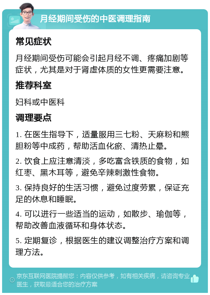 月经期间受伤的中医调理指南 常见症状 月经期间受伤可能会引起月经不调、疼痛加剧等症状，尤其是对于肾虚体质的女性更需要注意。 推荐科室 妇科或中医科 调理要点 1. 在医生指导下，适量服用三七粉、天麻粉和熊胆粉等中成药，帮助活血化瘀、清热止晕。 2. 饮食上应注意清淡，多吃富含铁质的食物，如红枣、黑木耳等，避免辛辣刺激性食物。 3. 保持良好的生活习惯，避免过度劳累，保证充足的休息和睡眠。 4. 可以进行一些适当的运动，如散步、瑜伽等，帮助改善血液循环和身体状态。 5. 定期复诊，根据医生的建议调整治疗方案和调理方法。