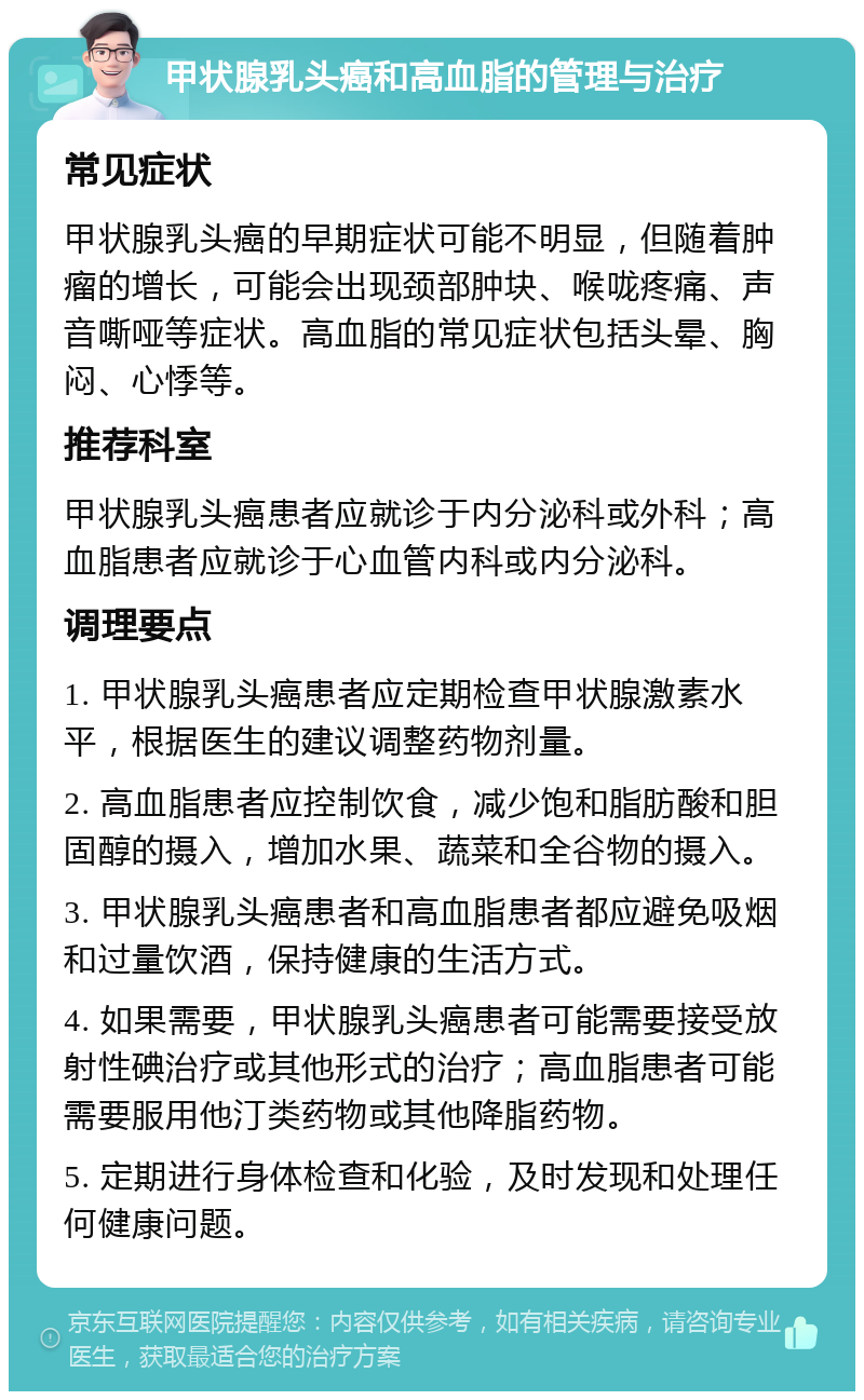 甲状腺乳头癌和高血脂的管理与治疗 常见症状 甲状腺乳头癌的早期症状可能不明显，但随着肿瘤的增长，可能会出现颈部肿块、喉咙疼痛、声音嘶哑等症状。高血脂的常见症状包括头晕、胸闷、心悸等。 推荐科室 甲状腺乳头癌患者应就诊于内分泌科或外科；高血脂患者应就诊于心血管内科或内分泌科。 调理要点 1. 甲状腺乳头癌患者应定期检查甲状腺激素水平，根据医生的建议调整药物剂量。 2. 高血脂患者应控制饮食，减少饱和脂肪酸和胆固醇的摄入，增加水果、蔬菜和全谷物的摄入。 3. 甲状腺乳头癌患者和高血脂患者都应避免吸烟和过量饮酒，保持健康的生活方式。 4. 如果需要，甲状腺乳头癌患者可能需要接受放射性碘治疗或其他形式的治疗；高血脂患者可能需要服用他汀类药物或其他降脂药物。 5. 定期进行身体检查和化验，及时发现和处理任何健康问题。