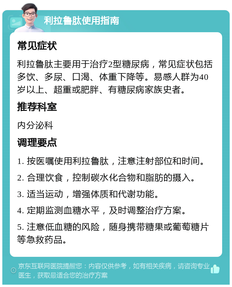 利拉鲁肽使用指南 常见症状 利拉鲁肽主要用于治疗2型糖尿病，常见症状包括多饮、多尿、口渴、体重下降等。易感人群为40岁以上、超重或肥胖、有糖尿病家族史者。 推荐科室 内分泌科 调理要点 1. 按医嘱使用利拉鲁肽，注意注射部位和时间。 2. 合理饮食，控制碳水化合物和脂肪的摄入。 3. 适当运动，增强体质和代谢功能。 4. 定期监测血糖水平，及时调整治疗方案。 5. 注意低血糖的风险，随身携带糖果或葡萄糖片等急救药品。