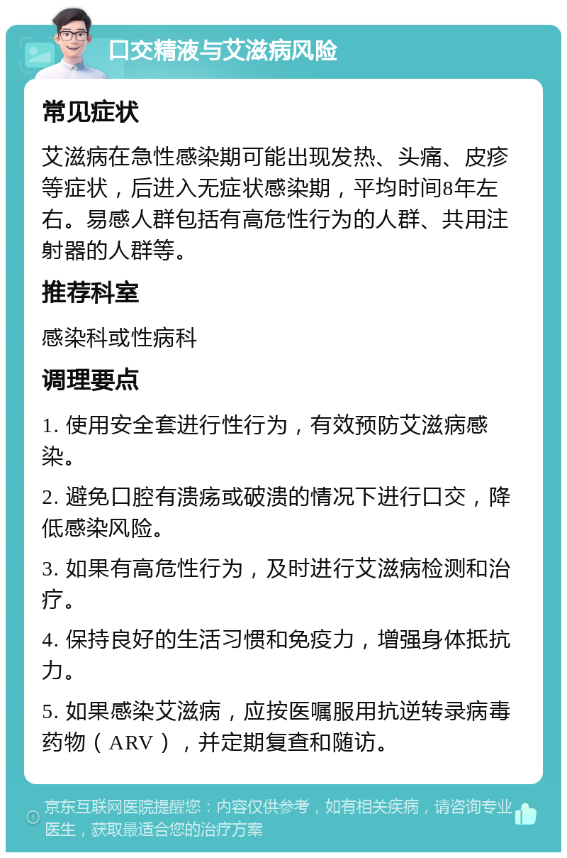 口交精液与艾滋病风险 常见症状 艾滋病在急性感染期可能出现发热、头痛、皮疹等症状，后进入无症状感染期，平均时间8年左右。易感人群包括有高危性行为的人群、共用注射器的人群等。 推荐科室 感染科或性病科 调理要点 1. 使用安全套进行性行为，有效预防艾滋病感染。 2. 避免口腔有溃疡或破溃的情况下进行口交，降低感染风险。 3. 如果有高危性行为，及时进行艾滋病检测和治疗。 4. 保持良好的生活习惯和免疫力，增强身体抵抗力。 5. 如果感染艾滋病，应按医嘱服用抗逆转录病毒药物（ARV），并定期复查和随访。