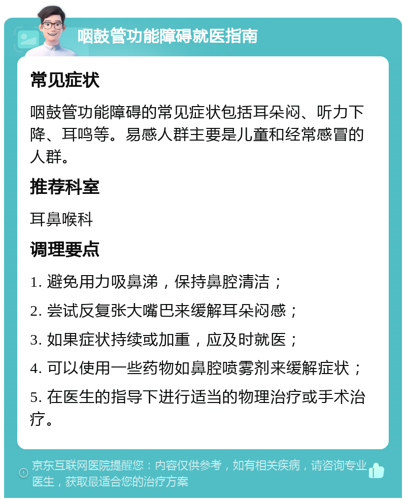 咽鼓管功能障碍就医指南 常见症状 咽鼓管功能障碍的常见症状包括耳朵闷、听力下降、耳鸣等。易感人群主要是儿童和经常感冒的人群。 推荐科室 耳鼻喉科 调理要点 1. 避免用力吸鼻涕，保持鼻腔清洁； 2. 尝试反复张大嘴巴来缓解耳朵闷感； 3. 如果症状持续或加重，应及时就医； 4. 可以使用一些药物如鼻腔喷雾剂来缓解症状； 5. 在医生的指导下进行适当的物理治疗或手术治疗。