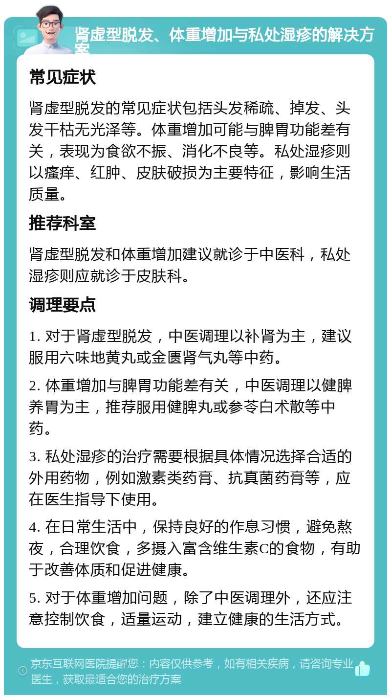 肾虚型脱发、体重增加与私处湿疹的解决方案 常见症状 肾虚型脱发的常见症状包括头发稀疏、掉发、头发干枯无光泽等。体重增加可能与脾胃功能差有关，表现为食欲不振、消化不良等。私处湿疹则以瘙痒、红肿、皮肤破损为主要特征，影响生活质量。 推荐科室 肾虚型脱发和体重增加建议就诊于中医科，私处湿疹则应就诊于皮肤科。 调理要点 1. 对于肾虚型脱发，中医调理以补肾为主，建议服用六味地黄丸或金匮肾气丸等中药。 2. 体重增加与脾胃功能差有关，中医调理以健脾养胃为主，推荐服用健脾丸或参苓白术散等中药。 3. 私处湿疹的治疗需要根据具体情况选择合适的外用药物，例如激素类药膏、抗真菌药膏等，应在医生指导下使用。 4. 在日常生活中，保持良好的作息习惯，避免熬夜，合理饮食，多摄入富含维生素C的食物，有助于改善体质和促进健康。 5. 对于体重增加问题，除了中医调理外，还应注意控制饮食，适量运动，建立健康的生活方式。